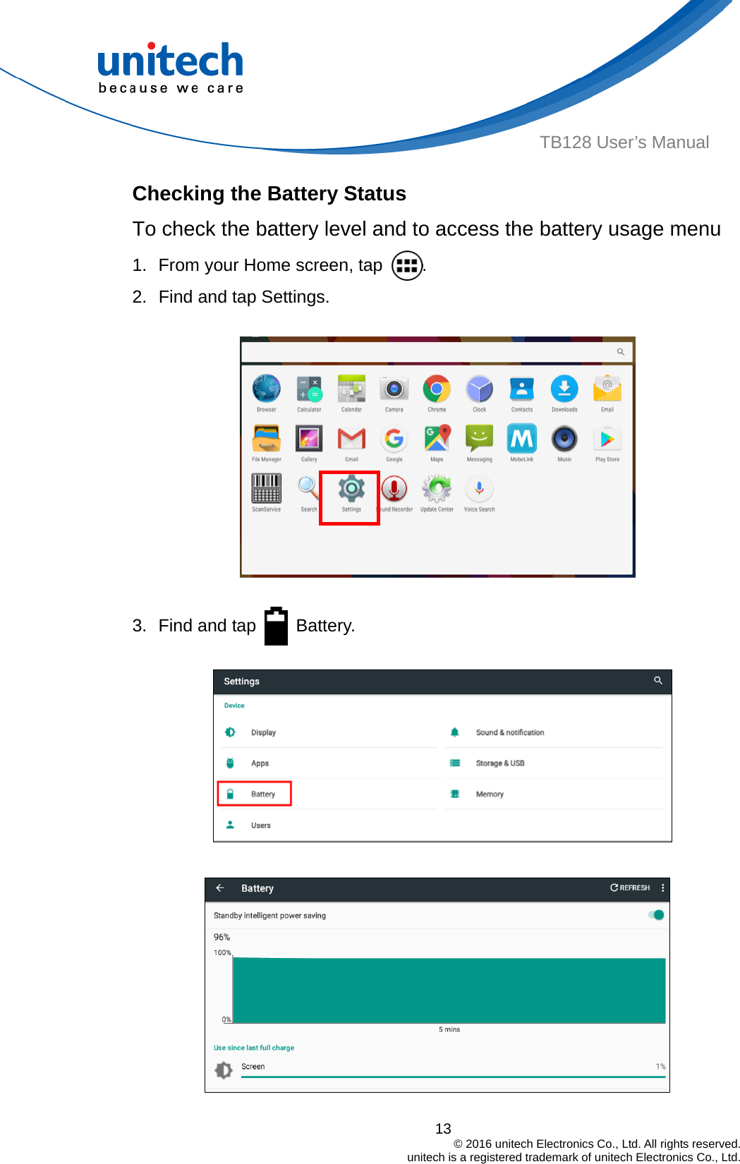  TB128 User’s Manual Checking the Battery Status To check the battery level and to access the battery usage menu 1.  From your Home screen, tap  . 2.  Find and tap Settings.  3.  Find and tap   Battery.    13                                         © 2016 unitech Electronics Co., Ltd. All rights reserved.                                             unitech is a registered trademark of unitech Electronics Co., Ltd. 