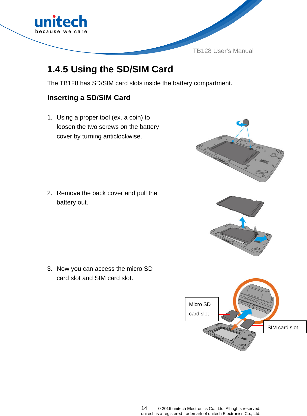  TB128 User’s Manual 1.4.5 Using the SD/SIM Card   The TB128 has SD/SIM card slots inside the battery compartment. Inserting a SD/SIM Card  1.  Using a proper tool (ex. a coin) to loosen the two screws on the battery cover by turning anticlockwise.   2.  Remove the back cover and pull the battery out.   3.  Now you can access the micro SD card slot and SIM card slot.  Micro SD card slot SIM card slot    14    © 2016 unitech Electronics Co., Ltd. All rights reserved.   unitech is a registered trademark of unitech Electronics Co., Ltd. 