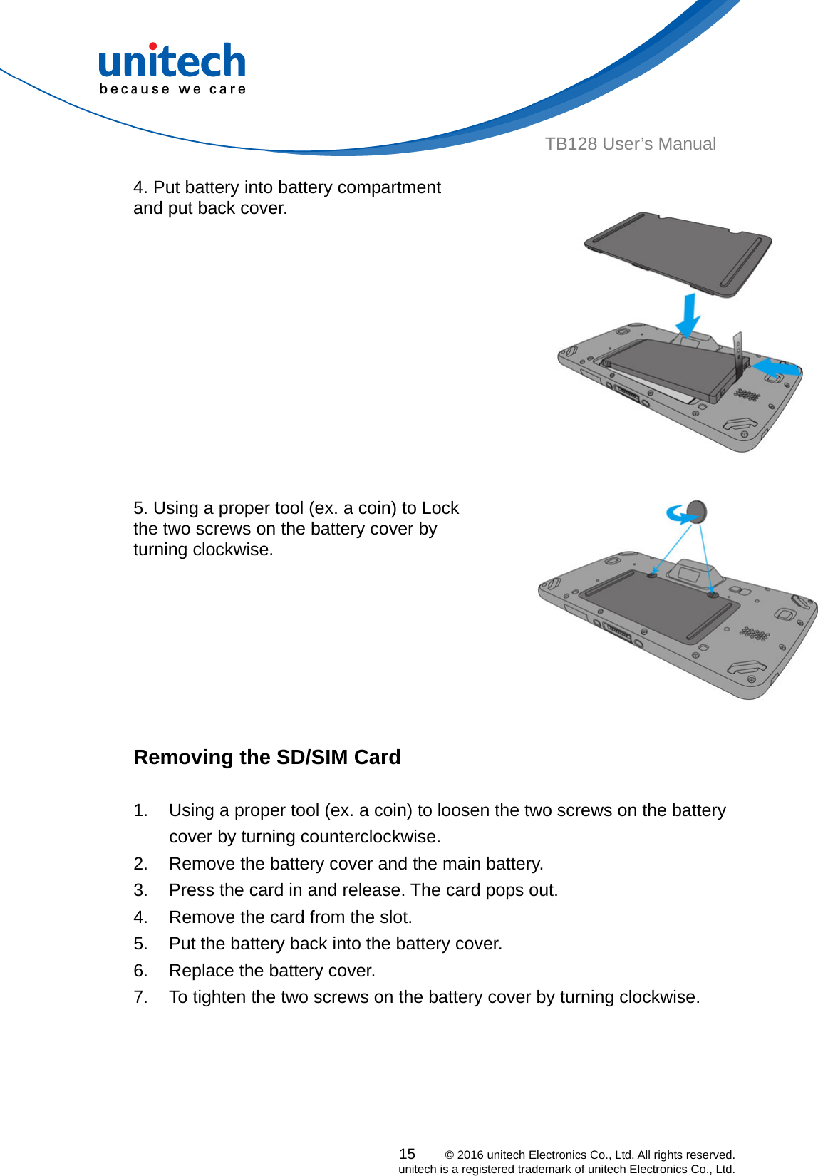  15    © 2016 unitech Electronics Co., Ltd. All rights reserved.   unitech is a registered trademark of unitech Electronics Co., Ltd. TB128 User’s Manual 4. Put battery into battery compartment and put back cover.  5. Using a proper tool (ex. a coin) to Lock the two screws on the battery cover by turning clockwise.    Removing the SD/SIM Card  1.  Using a proper tool (ex. a coin) to loosen the two screws on the battery cover by turning counterclockwise. 2.  Remove the battery cover and the main battery. 3.  Press the card in and release. The card pops out. 4.  Remove the card from the slot. 5.  Put the battery back into the battery cover. 6.  Replace the battery cover. 7.  To tighten the two screws on the battery cover by turning clockwise.  