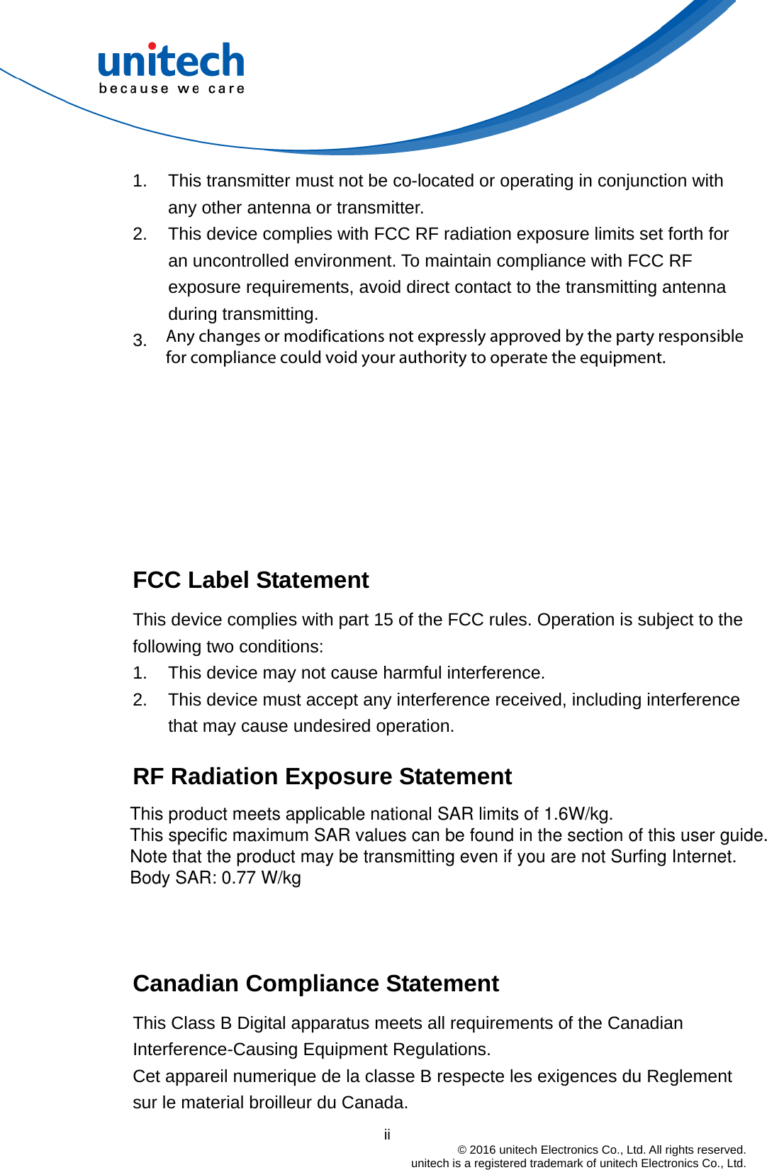                                          ii  © 2016 unitech Electronics Co., Ltd. All rights reserved.   unitech is a registered trademark of unitech Electronics Co., Ltd. 1.  This transmitter must not be co-located or operating in conjunction with any other antenna or transmitter. 2.  This device complies with FCC RF radiation exposure limits set forth for an uncontrolled environment. To maintain compliance with FCC RF exposure requirements, avoid direct contact to the transmitting antenna during transmitting. 3. Operation on the 5.15 - 5.25GHz frequency band is restricted to indoor use only. The FCC requires indoor use for the 5.15-5.25GHz band to reduce the potential for harmful interference to co-channel Mobile Satellite Systems. Therefore, it will only transmit on the 5.25-5.35 GHz, 5.47-5.725 GHz and 5.725–5.850 GHz band when associated with an access point (AP).  FCC Label Statement This device complies with part 15 of the FCC rules. Operation is subject to the following two conditions: 1.  This device may not cause harmful interference. 2.  This device must accept any interference received, including interference that may cause undesired operation.  RF Radiation Exposure Statement    Canadian Compliance Statement This Class B Digital apparatus meets all requirements of the Canadian Interference-Causing Equipment Regulations. Cet appareil numerique de la classe B respecte les exigences du Reglement sur le material broilleur du Canada. This product meets applicable national SAR limits of 1.6W/kg. This specific maximum SAR values can be found in the section of this user guide. Note that the product may be transmitting even if you are not Surfing Internet. Body SAR: 0.77 W/kgAny changes or modifications not expressly approved by the party responsible for compliance could void your authority to operate the equipment.