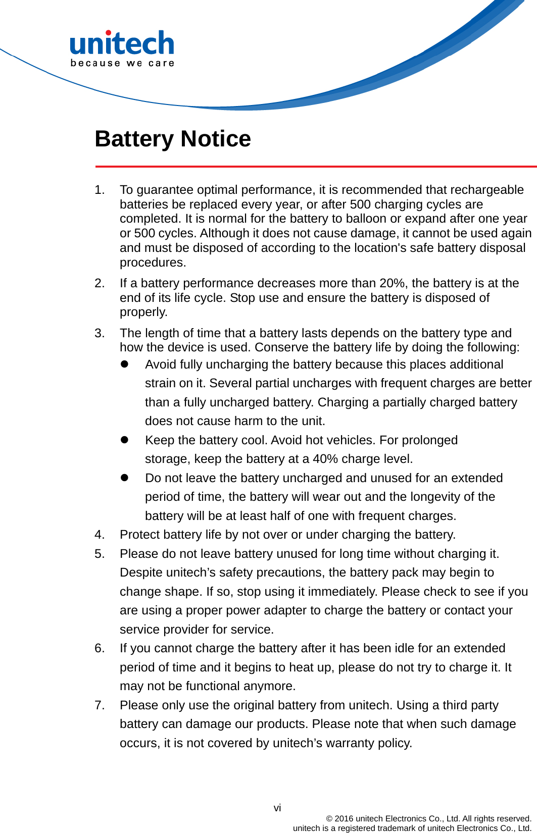  Battery Notice  1.  To guarantee optimal performance, it is recommended that rechargeable batteries be replaced every year, or after 500 charging cycles are completed. It is normal for the battery to balloon or expand after one year or 500 cycles. Although it does not cause damage, it cannot be used again and must be disposed of according to the location&apos;s safe battery disposal procedures. 2.  If a battery performance decreases more than 20%, the battery is at the end of its life cycle. Stop use and ensure the battery is disposed of properly. 3.  The length of time that a battery lasts depends on the battery type and how the device is used. Conserve the battery life by doing the following:   Avoid fully uncharging the battery because this places additional strain on it. Several partial uncharges with frequent charges are better than a fully uncharged battery. Charging a partially charged battery does not cause harm to the unit.   Keep the battery cool. Avoid hot vehicles. For prolonged              storage, keep the battery at a 40% charge level.   Do not leave the battery uncharged and unused for an extended period of time, the battery will wear out and the longevity of the battery will be at least half of one with frequent charges. 4.  Protect battery life by not over or under charging the battery. 5.  Please do not leave battery unused for long time without charging it. Despite unitech’s safety precautions, the battery pack may begin to change shape. If so, stop using it immediately. Please check to see if you are using a proper power adapter to charge the battery or contact your service provider for service. 6.  If you cannot charge the battery after it has been idle for an extended period of time and it begins to heat up, please do not try to charge it. It may not be functional anymore. 7.  Please only use the original battery from unitech. Using a third party battery can damage our products. Please note that when such damage occurs, it is not covered by unitech’s warranty policy.                                           vi  © 2016 unitech Electronics Co., Ltd. All rights reserved.   unitech is a registered trademark of unitech Electronics Co., Ltd. 