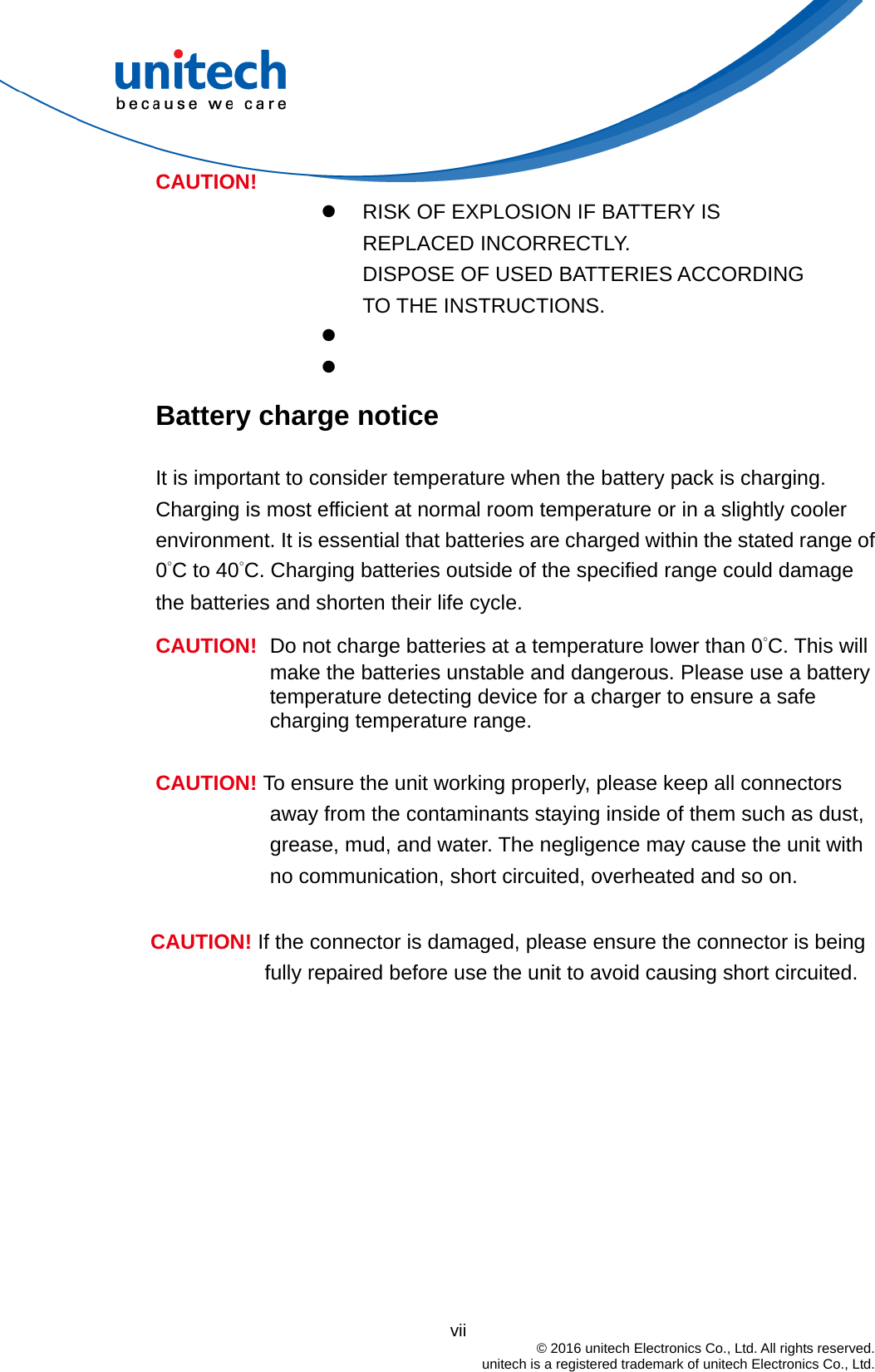                                          vii  © 2016 unitech Electronics Co., Ltd. All rights reserved.   unitech is a registered trademark of unitech Electronics Co., Ltd.   RISK OF EXPLOSION IF BATTERY IS REPLACED INCORRECTLY.   DISPOSE OF USED BATTERIES ACCORDING TO THE INSTRUCTIONS.   CAUTION!  Battery charge notice It is important to consider temperature when the battery pack is charging. Charging is most efficient at normal room temperature or in a slightly cooler environment. It is essential that batteries are charged within the stated range of 0°C to 40°C. Charging batteries outside of the specified range could damage the batteries and shorten their life cycle. CAUTION!  Do not charge batteries at a temperature lower than 0°C. This will make the batteries unstable and dangerous. Please use a battery temperature detecting device for a charger to ensure a safe charging temperature range.  CAUTION! To ensure the unit working properly, please keep all connectors away from the contaminants staying inside of them such as dust, grease, mud, and water. The negligence may cause the unit with no communication, short circuited, overheated and so on.  CAUTION! If the connector is damaged, please ensure the connector is being fully repaired before use the unit to avoid causing short circuited.   