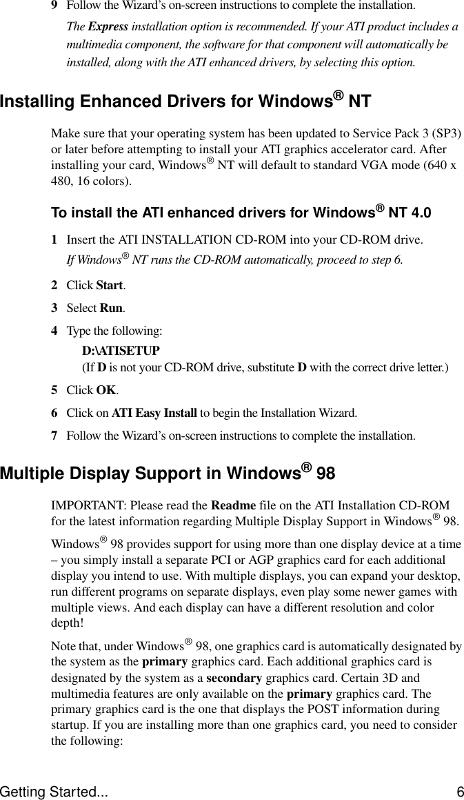 Getting Started... 69Follow the Wizard’s on-screen instructions to complete the installation.The Express installation option is recommended. If your ATI product includes a multimedia component, the software for that component will automatically be installed, along with the ATI enhanced drivers, by selecting this option.Installing Enhanced Drivers for Windows®NTMake sure that your operating system has been updated to Service Pack 3 (SP3) or later before attempting to install your ATI graphics accelerator card. After installing your card, Windows®NT will default to standard VGA mode (640 x 480, 16 colors). To install the ATI enhanced drivers for Windows®NT 4.01Insert the ATI INSTALLATION CD-ROM into your CD-ROM drive.If Windows® NT runs the CD-ROM automatically, proceed to step 6.2Click Start.3Select Run.4Type the following:D:\ATISETUP (If D is not your CD-ROM drive, substitute D with the correct drive letter.)5Click OK.6Click on ATI Easy Install to begin the Installation Wizard.7Follow the Wizard’s on-screen instructions to complete the installation.Multiple Display Support in Windows®98IMPORTANT: Please read the Readme file on the ATI Installation CD-ROM for the latest information regarding Multiple Display Support in Windows® 98.Windows®98 provides support for using more than one display device at a time – you simply install a separate PCI or AGP graphics card for each additional display you intend to use. With multiple displays, you can expand your desktop, run different programs on separate displays, even play some newer games with multiple views. And each display can have a different resolution and color depth!Note that, under Windows®98, one graphics card is automatically designated by the system as the primary graphics card. Each additional graphics card is designated by the system as a secondary graphics card. Certain 3D and multimedia features are only available on the primary graphics card. The primary graphics card is the one that displays the POST information during startup. If you are installing more than one graphics card, you need to consider the following: