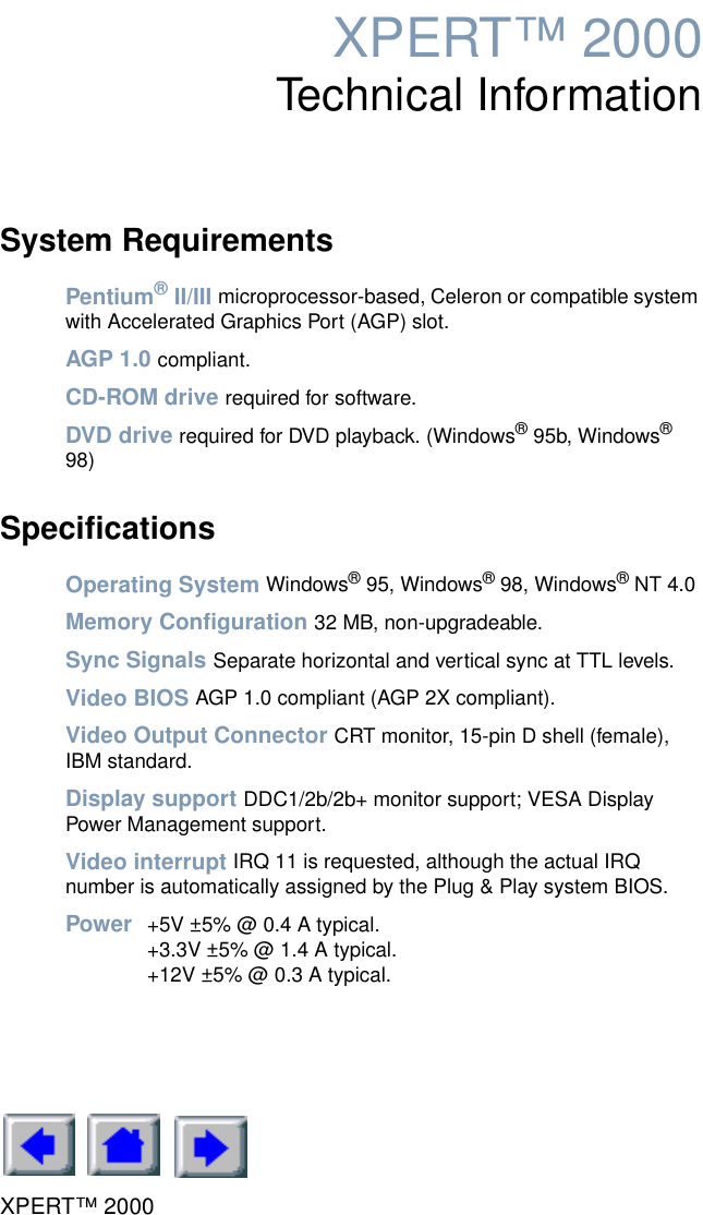 XPERT™ 2000XPERT™ 2000Technical InformationSystem RequirementsPentium® II/III microprocessor-based, Celeron or compatible system with Accelerated Graphics Port (AGP) slot.AGP 1.0 compliant.CD-ROM drive required for software.DVD drive required for DVD playback. (Windows® 95b, Windows® 98)SpecificationsOperating System Windows® 95, Windows® 98, Windows® NT 4.0Memory Configuration 32 MB, non-upgradeable.Sync Signals Separate horizontal and vertical sync at TTL levels.Video BIOS AGP 1.0 compliant (AGP 2X compliant).Video Output Connector CRT monitor, 15-pin D shell (female), IBM standard.Display support DDC1/2b/2b+ monitor support; VESA Display Power Management support.Video interrupt IRQ 11 is requested, although the actual IRQ number is automatically assigned by the Plug &amp; Play system BIOS.Power  +5V ±5% @ 0.4 A typical.+3.3V ±5% @ 1.4 A typical.+12V ±5% @ 0.3 A typical.