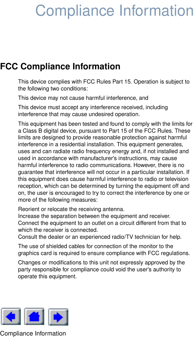 Compliance InformationCompliance InformationFCC Compliance InformationThis device complies with FCC Rules Part 15. Operation is subject to the following two conditions:This device may not cause harmful interference, andThis device must accept any interference received, including interference that may cause undesired operation.This equipment has been tested and found to comply with the limits for a Class B digital device, pursuant to Part 15 of the FCC Rules. These limits are designed to provide reasonable protection against harmful interference in a residential installation. This equipment generates, uses and can radiate radio frequency energy and, if not installed and used in accordance with manufacturer&apos;s instructions, may cause harmful interference to radio communications. However, there is no guarantee that interference will not occur in a particular installation. If this equipment does cause harmful interference to radio or television reception, which can be determined by turning the equipment off and on, the user is encouraged to try to correct the interference by one or more of the following measures:Reorient or relocate the receiving antenna.Increase the separation between the equipment and receiver.Connect the equipment to an outlet on a circuit different from that to which the receiver is connected.Consult the dealer or an experienced radio/TV technician for help.The use of shielded cables for connection of the monitor to the graphics card is required to ensure compliance with FCC regulations.Changes or modifications to this unit not expressly approved by the party responsible for compliance could void the user&apos;s authority to operate this equipment.