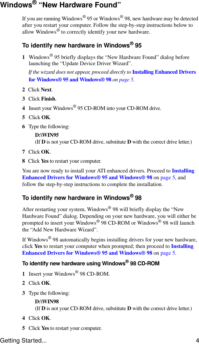 Getting Started... 4Windows® “New Hardware Found”If you are running Windows® 95 or Windows®98, new hardware may be detected after you restart your computer. Follow the step-by-step instructions below to allow Windows® to correctly identify your new hardware.To identify new hardware in Windows®951Windows® 95 briefly displays the “New Hardware Found” dialog before launching the “Update Device Driver Wizard”.If the wizard does not appear, proceed directly to Installing Enhanced Drivers for Windows® 95 and Windows® 98 on page 5.2Click Next.3Click Finish.4Insert your Windows® 95 CD-ROM into your CD-ROM drive.5Click OK.6Type the following:D:\WIN95(If D is not your CD-ROM drive, substitute D with the correct drive letter.)7Click OK.8Click Yes to restart your computer.You are now ready to install your ATI enhanced drivers. Proceed to Installing Enhanced Drivers for Windows® 95 and Windows® 98 on page 5, and follow the step-by-step instructions to complete the installation.To identify new hardware in Windows®98After restarting your system, Windows® 98 will briefly display the “New Hardware Found” dialog. Depending on your new hardware, you will either be prompted to insert your Windows® 98 CD-ROM or Windows® 98 will launch the “Add New Hardware Wizard”.If Windows® 98 automatically begins installing drivers for your new hardware, click Yes to restart your computer when prompted; then proceed to Installing Enhanced Drivers for Windows® 95 and Windows® 98 on page 5.To identify new hardware using Windows®98 CD-ROM1Insert your Windows® 98 CD-ROM.2Click OK.3Type the following:D:\WIN98(If D is not your CD-ROM drive, substitute D with the correct drive letter.)4Click OK.5Click Yes to restart your computer.