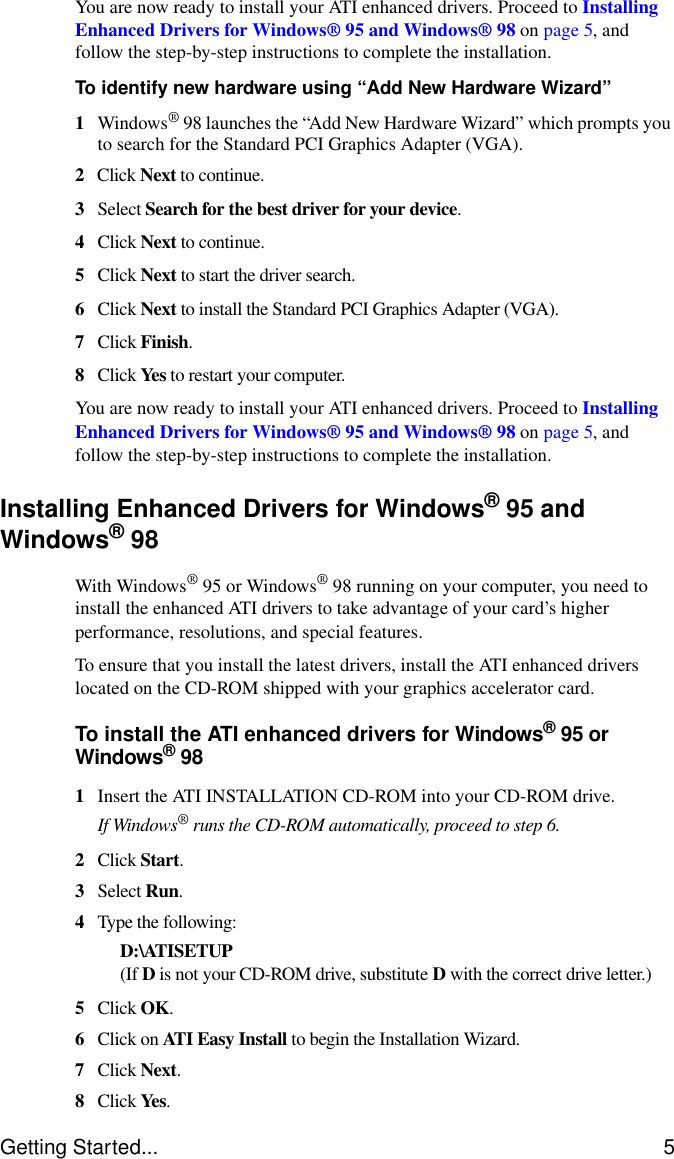 Getting Started... 5You are now ready to install your ATI enhanced drivers. Proceed to Installing Enhanced Drivers for Windows® 95 and Windows® 98 on page 5, and follow the step-by-step instructions to complete the installation.To identify new hardware using “Add New Hardware Wizard”1Windows® 98 launches the “Add New Hardware Wizard” which prompts you to search for the Standard PCI Graphics Adapter (VGA).2Click Next to continue.3Select Search for the best driver for your device.4Click Next to continue.5Click Next to start the driver search.6Click Next to install the Standard PCI Graphics Adapter (VGA).7Click Finish.8Click Yes to restart your computer.You are now ready to install your ATI enhanced drivers. Proceed to Installing Enhanced Drivers for Windows® 95 and Windows® 98 on page 5, and follow the step-by-step instructions to complete the installation.Installing Enhanced Drivers for Windows® 95 and Windows® 98With Windows®95 or Windows® 98 running on your computer, you need to install the enhanced ATI drivers to take advantage of your card’s higher performance, resolutions, and special features.To ensure that you install the latest drivers, install the ATI enhanced drivers located on the CD-ROM shipped with your graphics accelerator card.To install the ATI enhanced drivers for Windows®95 or Windows®981Insert the ATI INSTALLATION CD-ROM into your CD-ROM drive.If Windows® runs the CD-ROM automatically, proceed to step 6.2Click Start.3Select Run.4Type the following:D:\ATISETUP (If D is not your CD-ROM drive, substitute D with the correct drive letter.)5Click OK.6Click on ATI Easy Install to begin the Installation Wizard.7Click Next.8Click Yes.