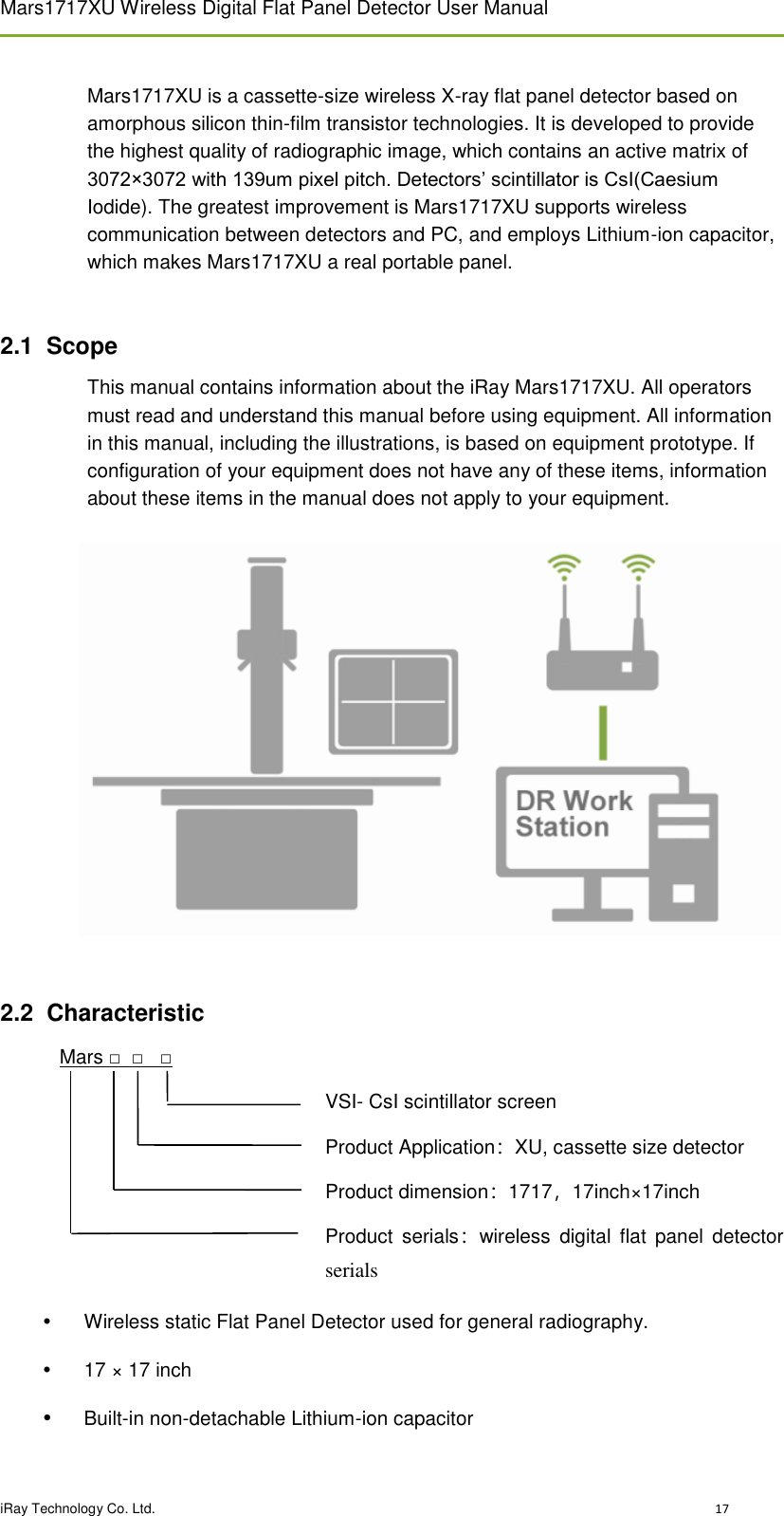 Mars1717XU Wireless Digital Flat Panel Detector User Manual  iRay Technology Co. Ltd.                                                                                                                                                                                   17                                                                                                                                                                                  Mars1717XU is a cassette-size wireless X-ray flat panel detector based on amorphous silicon thin-film transistor technologies. It is developed to provide the highest quality of radiographic image, which contains an active matrix of 3072×3072 with 139um pixel pitch. Detectors’ scintillator is CsI(Caesium Iodide). The greatest improvement is Mars1717XU supports wireless communication between detectors and PC, and employs Lithium-ion capacitor, which makes Mars1717XU a real portable panel.   2.1  Scope This manual contains information about the iRay Mars1717XU. All operators must read and understand this manual before using equipment. All information in this manual, including the illustrations, is based on equipment prototype. If configuration of your equipment does not have any of these items, information about these items in the manual does not apply to your equipment.              2.2  Characteristic Mars □  □   □ VSI- CsI scintillator screen Product Application：XU, cassette size detector Product dimension：1717，17inch×17inch Product  serials：wireless  digital  flat  panel  detector serials   Wireless static Flat Panel Detector used for general radiography.   17 × 17 inch   Built-in non-detachable Lithium-ion capacitor 