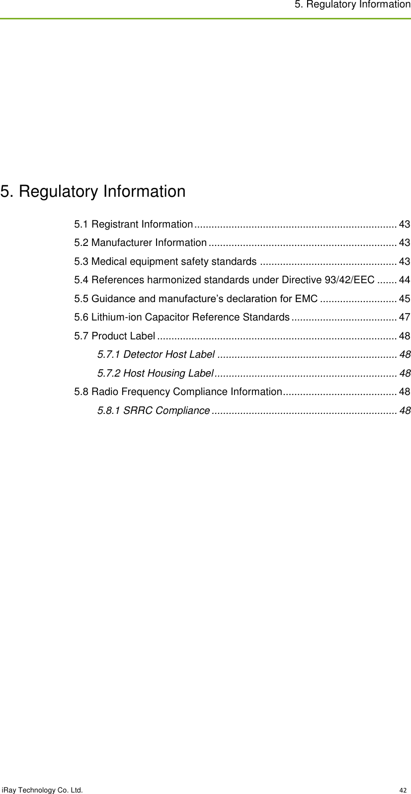 5. Regulatory Information   iRay Technology Co. Ltd.                                                                                                                                                                                                 42           5. Regulatory Information 5.1 Registrant Information ....................................................................... 43 5.2 Manufacturer Information .................................................................. 43 5.3 Medical equipment safety standards ................................................ 43 5.4 References harmonized standards under Directive 93/42/EEC ....... 44 5.5 Guidance and manufacture’s declaration for EMC ........................... 45 5.6 Lithium-ion Capacitor Reference Standards ..................................... 47 5.7 Product Label .................................................................................... 48 5.7.1 Detector Host Label ............................................................... 48 5.7.2 Host Housing Label ................................................................ 48 5.8 Radio Frequency Compliance Information ........................................ 48 5.8.1 SRRC Compliance ................................................................. 48   