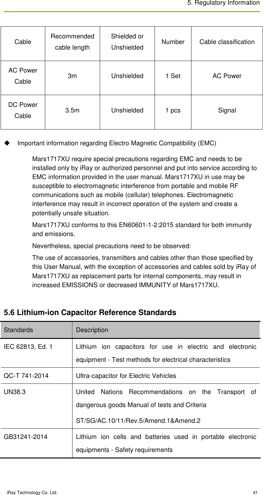 5. Regulatory Information    iRay Technology Co. Ltd.                                                                                                                                                                          47 Cable Recommended cable length Shielded or Unshielded Number Cable classification AC Power Cable 3m Unshielded 1 Set AC Power DC Power Cable 3.5m Unshielded 1 pcs Signal   Important information regarding Electro Magnetic Compatibility (EMC) Mars1717XU require special precautions regarding EMC and needs to be installed only by iRay or authorized personnel and put into service according to EMC information provided in the user manual. Mars1717XU in use may be susceptible to electromagnetic interference from portable and mobile RF communications such as mobile (cellular) telephones. Electromagnetic interference may result in incorrect operation of the system and create a potentially unsafe situation. Mars1717XU conforms to this EN60601-1-2:2015 standard for both immunity and emissions. Nevertheless, special precautions need to be observed: The use of accessories, transmitters and cables other than those specified by this User Manual, with the exception of accessories and cables sold by iRay of Mars1717XU as replacement parts for internal components, may result in increased EMISSIONS or decreased IMMUNITY of Mars1717XU.  5.6 Lithium-ion Capacitor Reference Standards Standards Description IEC 62813, Ed. 1 Lithium  ion  capacitors  for  use  in  electric  and  electronic equipment - Test methods for electrical characteristics QC-T 741-2014 Ultra-capacitor for Electric Vehicles UN38.3 United  Nations  Recommendations  on  the  Transport  of dangerous goods Manual of tests and Criteria ST/SG/AC.10/11/Rev.5/Amend.1&amp;Amend.2 GB31241-2014 Lithium  ion  cells  and  batteries  used  in  portable  electronic equipments - Safety requirements  