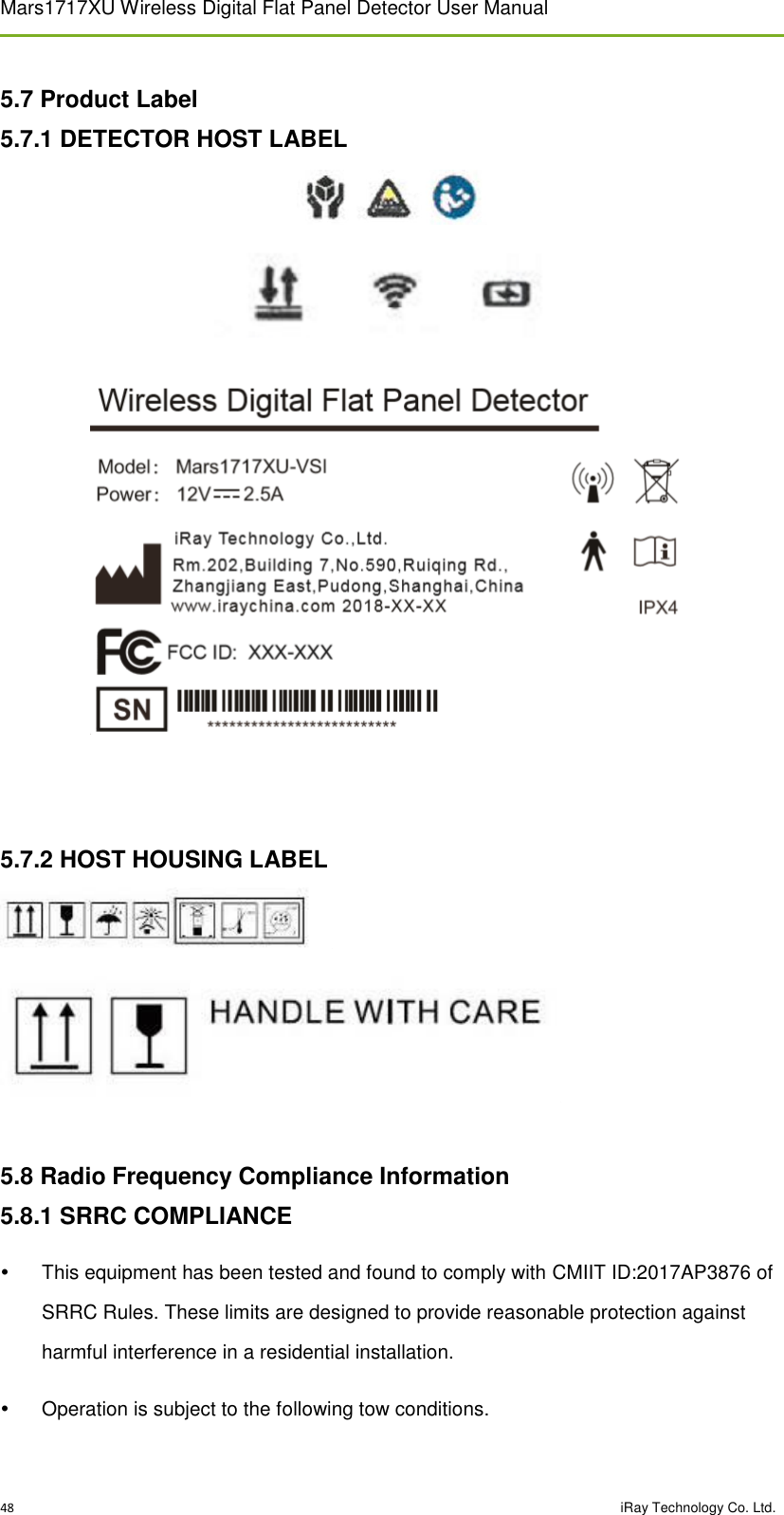Mars1717XU Wireless Digital Flat Panel Detector User Manual 48                                                                                                                                                                                                  iRay Technology Co. Ltd. 5.7 Product Label 5.7.1 DETECTOR HOST LABEL      5.7.2 HOST HOUSING LABEL    5.8 Radio Frequency Compliance Information 5.8.1 SRRC COMPLIANCE   This equipment has been tested and found to comply with CMIIT ID:2017AP3876 of SRRC Rules. These limits are designed to provide reasonable protection against harmful interference in a residential installation.   Operation is subject to the following tow conditions. 