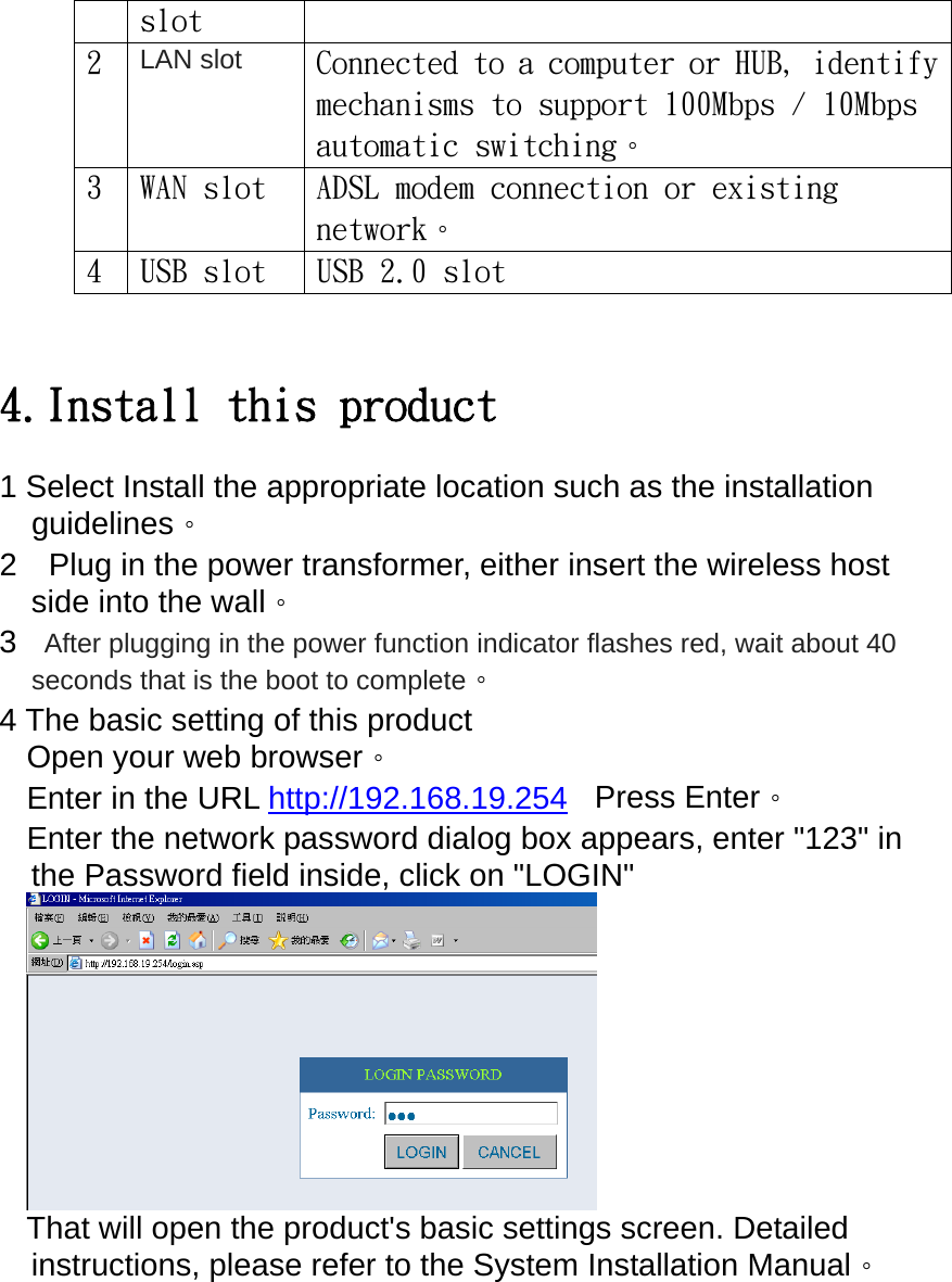 slot 2  LAN slot Connected to a computer or HUB, identify mechanisms to support 100Mbps / 10Mbps automatic switching。 3  WAN slot  ADSL modem connection or existing network。 4  USB slot  USB 2.0 slot   4.Install this product 1 Select Install the appropriate location such as the installation guidelines。 2    Plug in the power transformer, either insert the wireless host side into the wall。 3    After plugging in the power function indicator flashes red, wait about 40 seconds that is the boot to complete。 4 The basic setting of this product Open your web browser。 Enter in the URL http://192.168.19.254  Press Enter。 Enter the network password dialog box appears, enter &quot;123&quot; in the Password field inside, click on &quot;LOGIN&quot;  That will open the product&apos;s basic settings screen. Detailed instructions, please refer to the System Installation Manual。 