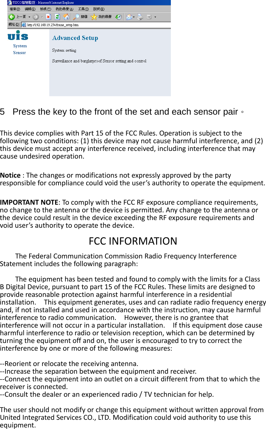   5  Press the key to the front of the set and each sensor pair。 ThisdevicecomplieswithPart15oftheFCCRules.Operationissubjecttothefollowingtwoconditions:(1)thisdevicemaynotcauseharmfulinterference,and(2)thisdevicemustacceptanyinterferencereceived,includinginterferencethatmaycauseundesiredoperation.Notice:Thechangesormodificationsnotexpresslyapprovedbythepartyresponsibleforcompliancecouldvoidtheuser’sauthoritytooperatetheequipment.IMPORTANTNOTE:TocomplywiththeFCCRFexposurecompliancerequirements,nochangetotheantennaorthedeviceispermitted.AnychangetotheantennaorthedevicecouldresultinthedeviceexceedingtheRFexposurerequirementsandvoiduser’sauthoritytooperatethedevice.FCCINFORMATIONTheFederalCommunicationCommissionRadioFrequencyInterferenceStatementincludesthefollowingparagraph:TheequipmenthasbeentestedandfoundtocomplywiththelimitsforaClassBDigitalDevice,pursuanttopart15oftheFCCRules.Theselimitsaredesignedtoprovidereasonableprotectionagainstharmfulinterferenceinaresidentialinstallation.Thisequipmentgenerates,usesandcanradiateradiofrequencyenergyand,ifnotinstalledandusedinaccordancewiththeinstruction,maycauseharmfulinterferencetoradiocommunication.However,thereisnogranteethatinterferencewillnotoccurinaparticularinstallation.Ifthisequipmentdosecauseharmfulinterferencetoradioortelevisionreception,whichcanbedeterminedbyturningtheequipmentoffandon,theuserisencouragedtotrytocorrecttheinterferencebyoneormoreofthefollowingmeasures:‐‐Reorientorrelocatethereceivingantenna.‐‐Increasetheseparationbetweentheequipmentandreceiver.‐‐Connecttheequipmentintoanoutletonacircuitdifferentfromthattowhichthereceiverisconnected.‐‐Consultthedealeroranexperiencedradio/TVtechnicianforhelp.TheusershouldnotmodifyorchangethisequipmentwithoutwrittenapprovalfromUnitedIntegratedServicesCO.,LTD.Modificationcouldvoidauthoritytousethisequipment. 