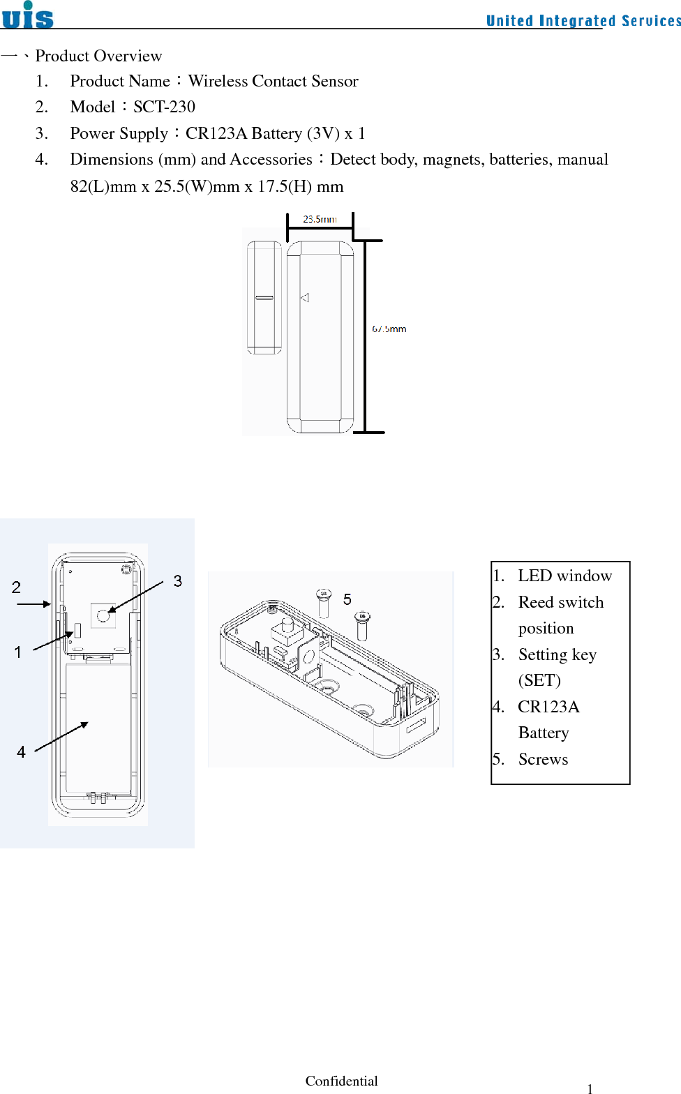  Confidential  1一、Product Overview 1. Product Name：Wireless Contact Sensor 2. Model：SCT-230 3. Power Supply：CR123A Battery (3V) x 1 4. Dimensions (mm) and Accessories：Detect body, magnets, batteries, manual 82(L)mm x 25.5(W)mm x 17.5(H) mm                  1. LED window 2. Reed switch position 3. Setting key (SET) 4. CR123A Battery 5. Screws 