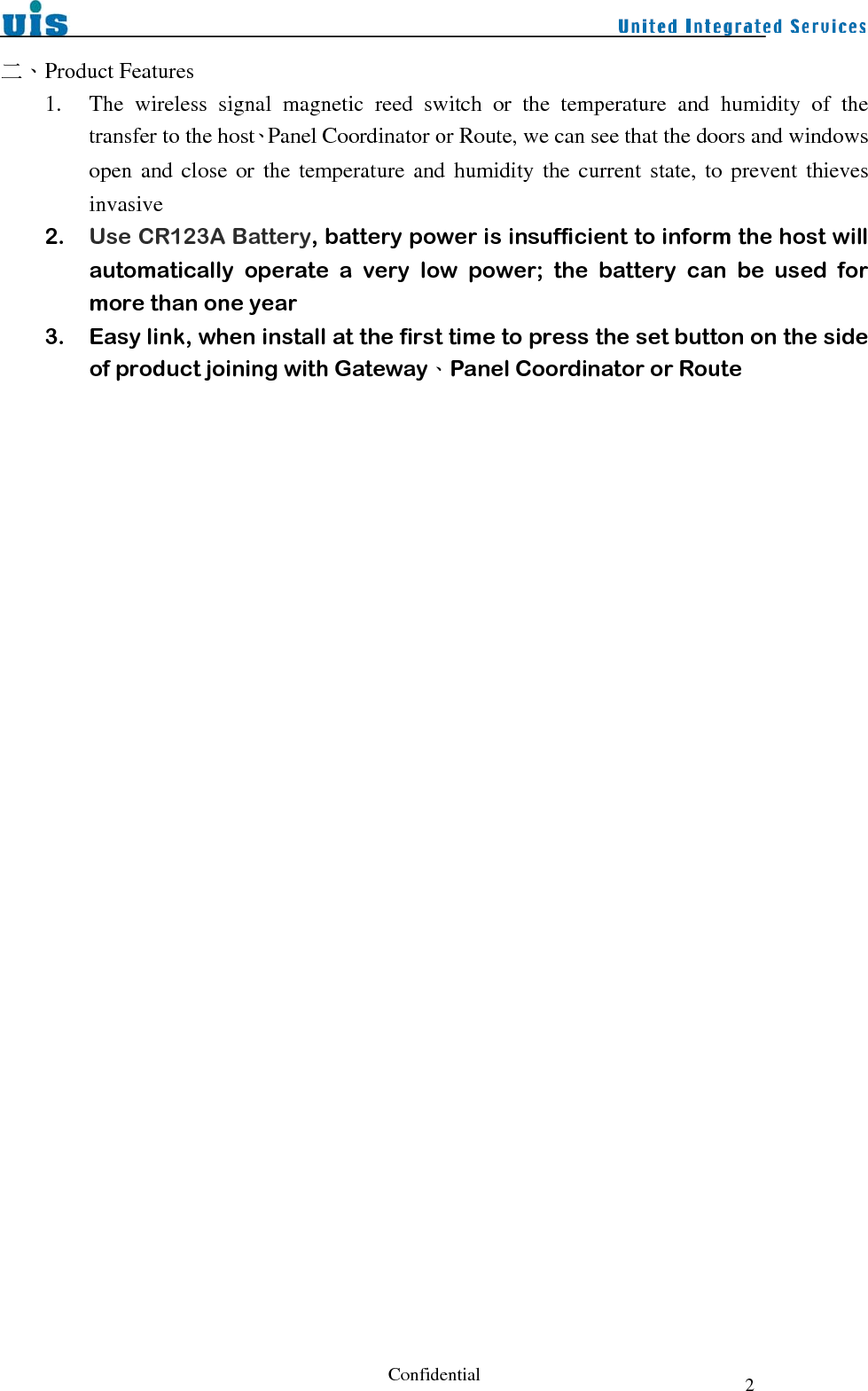  Confidential  2二、Product Features 1. The wireless signal magnetic reed switch or the temperature and humidity of the transfer to the host、Panel Coordinator or Route, we can see that the doors and windows open and close or the temperature and humidity the current state, to prevent thieves invasive 2. Use CR123A Battery, battery power is insufficient to inform the host will automatically operate a very low power; the battery can be used for more than one year 3. Easy link, when install at the first time to press the set button on the side of product joining with Gateway、Panel Coordinator or Route 