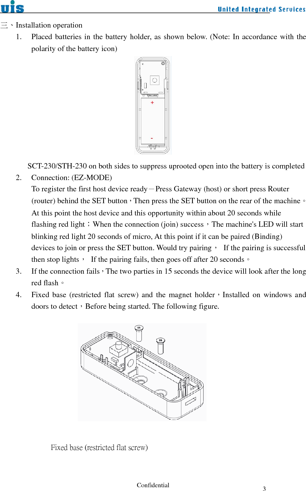  Confidential  3三、Installation operation 1. Placed batteries in the battery holder, as shown below. (Note: In accordance with the polarity of the battery icon)                  SCT-230/STH-230 on both sides to suppress uprooted open into the battery is completed 2. Connection: (EZ-MODE) To register the first host device ready－Press Gateway (host) or short press Router (router) behind the SET button，Then press the SET button on the rear of the machine。 At this point the host device and this opportunity within about 20 seconds while flashing red light；When the connection (join) success，The machine&apos;s LED will start blinking red light 20 seconds of micro, At this point if it can be paired (Binding) devices to join or press the SET button. Would try pairing，  If the pairing is successful then stop lights，  If the pairing fails, then goes off after 20 seconds。 3. If the connection fails，The two parties in 15 seconds the device will look after the long red flash。 4. Fixed base (restricted flat screw) and the magnet holder，Installed on windows and doors to detect，Before being started. The following figure.                              Fixed base (restricted flat screw)          