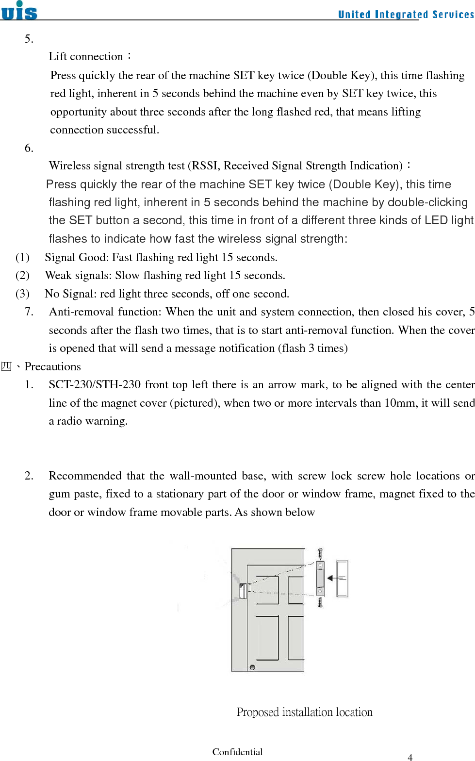  Confidential  45.    Lift connection： Press quickly the rear of the machine SET key twice (Double Key), this time flashing red light, inherent in 5 seconds behind the machine even by SET key twice, this opportunity about three seconds after the long flashed red, that means lifting connection successful. 6.  Wireless signal strength test (RSSI, Received Signal Strength Indication)：          Press quickly the rear of the machine SET key twice (Double Key), this time flashing red light, inherent in 5 seconds behind the machine by double-clicking the SET button a second, this time in front of a different three kinds of LED light flashes to indicate how fast the wireless signal strength:      (1)     Signal Good: Fast flashing red light 15 seconds.      (2)     Weak signals: Slow flashing red light 15 seconds.      (3)     No Signal: red light three seconds, off one second. 7. Anti-removal function: When the unit and system connection, then closed his cover, 5 seconds after the flash two times, that is to start anti-removal function. When the cover is opened that will send a message notification (flash 3 times) 四、Precautions 1. SCT-230/STH-230 front top left there is an arrow mark, to be aligned with the center line of the magnet cover (pictured), when two or more intervals than 10mm, it will send a radio warning.   2. Recommended that the wall-mounted base, with screw lock screw hole locations or gum paste, fixed to a stationary part of the door or window frame, magnet fixed to the door or window frame movable parts. As shown below                                 Proposed installation location                       