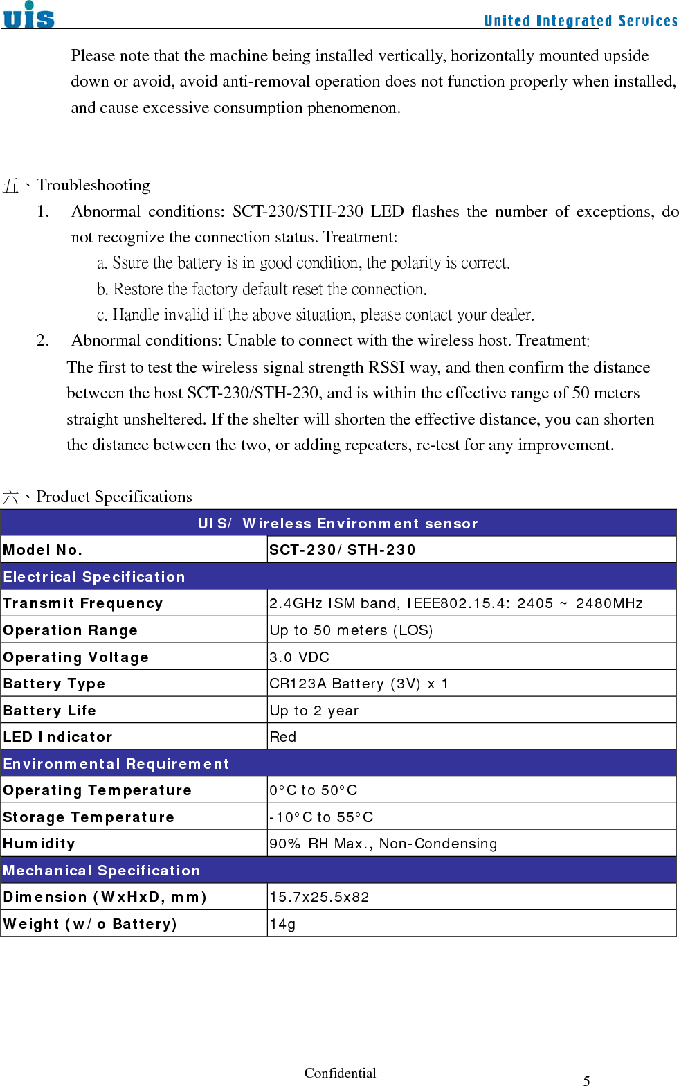  Confidential  5Please note that the machine being installed vertically, horizontally mounted upside down or avoid, avoid anti-removal operation does not function properly when installed, and cause excessive consumption phenomenon.   五、Troubleshooting 1. Abnormal conditions: SCT-230/STH-230 LED flashes the number of exceptions, do not recognize the connection status. Treatment:              a. Ssure the battery is in good condition, the polarity is correct.            b. Restore the factory default reset the connection.            c. Handle invalid if the above situation, please contact your dealer. 2. Abnormal conditions: Unable to connect with the wireless host. Treatment:   The first to test the wireless signal strength RSSI way, and then confirm the distance between the host SCT-230/STH-230, and is within the effective range of 50 meters straight unsheltered. If the shelter will shorten the effective distance, you can shorten the distance between the two, or adding repeaters, re-test for any improvement.  六、Product Specifications UIS/ Wireless Environment sensor Model No.  SCT-230/STH-230 Electrical Specification Transmit Frequency  2.4GHz ISM band, IEEE802.15.4: 2405 ~ 2480MHz Operation Range  Up to 50 meters (LOS) Operating Voltage          3.0 VDC Battery Type  CR123A Battery (3V) x 1 Battery Life  Up to 2 year LED Indicator  Red Environmental Requirement Operating Temperature  0°C to 50°C Storage Temperature  -10°C to 55°C Humidity  90% RH Max., Non-Condensing Mechanical Specification Dimension (WxHxD, mm)  15.7x25.5x82 Weight (w/o Battery)  14g     