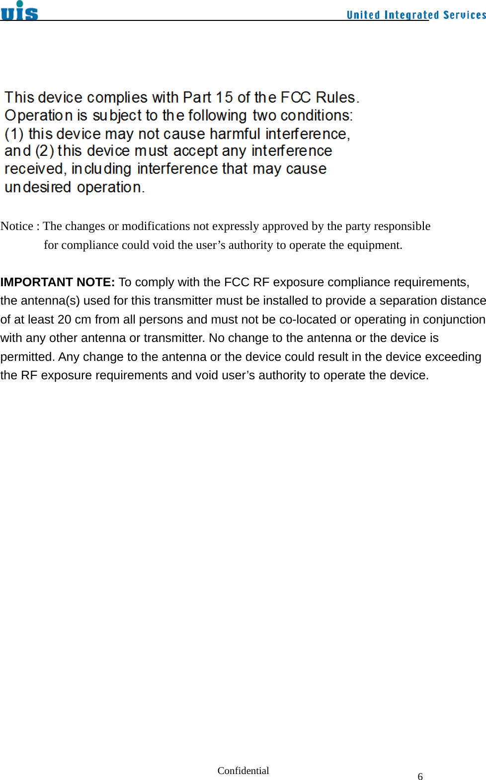  Confidential  6     Notice : The changes or modifications not expressly approved by the party responsible         for compliance could void the user’s authority to operate the equipment.   IMPORTANT NOTE: To comply with the FCC RF exposure compliance requirements, the antenna(s) used for this transmitter must be installed to provide a separation distance of at least 20 cm from all persons and must not be co-located or operating in conjunction with any other antenna or transmitter. No change to the antenna or the device is permitted. Any change to the antenna or the device could result in the device exceeding the RF exposure requirements and void user’s authority to operate the device.      