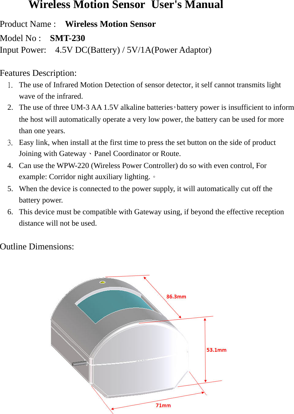 Wireless Motion Sensor User&apos;s Manual   Product Name :    Wireless Motion Sensor Model No :    SMT-230 Input Power:  4.5V DC(Battery) / 5V/1A(Power Adaptor)  Features Description:  1. The use of Infrared Motion Detection of sensor detector, it self cannot transmits light wave of the infrared.   2. The use of three UM-3 AA 1.5V alkaline batteries，battery power is insufficient to inform the host will automatically operate a very low power, the battery can be used for more than one years. 3. Easy link, when install at the first time to press the set button on the side of product Joining with Gateway、Panel Coordinator or Route. 4. Can use the WPW-220 (Wireless Power Controller) do so with even control, For example: Corridor night auxiliary lighting.。 5. When the device is connected to the power supply, it will automatically cut off the battery power. 6. This device must be compatible with Gateway using, if beyond the effective reception distance will not be used.  Outline Dimensions:                 