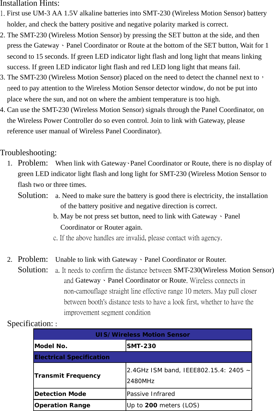 Installation Hints:  1. First use UM-3 AA 1.5V alkaline batteries into SMT-230 (Wireless Motion Sensor) battery holder, and check the battery positive and negative polarity marked is correct. 2. The SMT-230 (Wireless Motion Sensor) by pressing the SET button at the side, and then press the Gateway、Panel Coordinator or Route at the bottom of the SET button, Wait for 1 second to 15 seconds. If green LED indicator light flash and long light that means linking success. If green LED indicator light flash and red LED long light that means fail. 3. The SMT-230 (Wireless Motion Sensor) placed on the need to detect the channel next to，need to pay attention to the Wireless Motion Sensor detector window, do not be put into place where the sun, and not on where the ambient temperature is too high. 4. Can use the SMT-230 (Wireless Motion Sensor) signals through the Panel Coordinator, on the Wireless Power Controller do so even control. Join to link with Gateway, please reference user manual of Wireless Panel Coordinator).   Troubleshooting:  1. Problem:  When link with Gateway、Panel Coordinator or Route, there is no display of green LED indicator light flash and long light for SMT-230 (Wireless Motion Sensor to flash two or three times.      Solution:  a. Need to make sure the battery is good there is electricity, the installation of the battery positive and negative direction is correct. b. May be not press set button, need to link with Gateway、Panel Coordinator or Router again.                c. If the above handles are invalid, please contact with agency.  2. Problem:  Unable to link with Gateway、Panel Coordinator or Router.    Solution:    a. It needs to confirm the distance between SMT-230(Wireless Motion Sensor) and Gateway、Panel Coordinator or Route. Wireless connects in non-camouflage straight line effective range 10 meters. May pull closer between booth&apos;s distance tests to have a look first, whether to have the improvement segment condition Specification: : UIS/Wireless Motion Sensor Model No.  SMT-230 Electrical Specification Transmit Frequency  2.4GHz ISM band, IEEE802.15.4: 2405 ~ 2480MHz Detection Mode  Passive Infrared Operation Range  Up to 200 meters (LOS) 