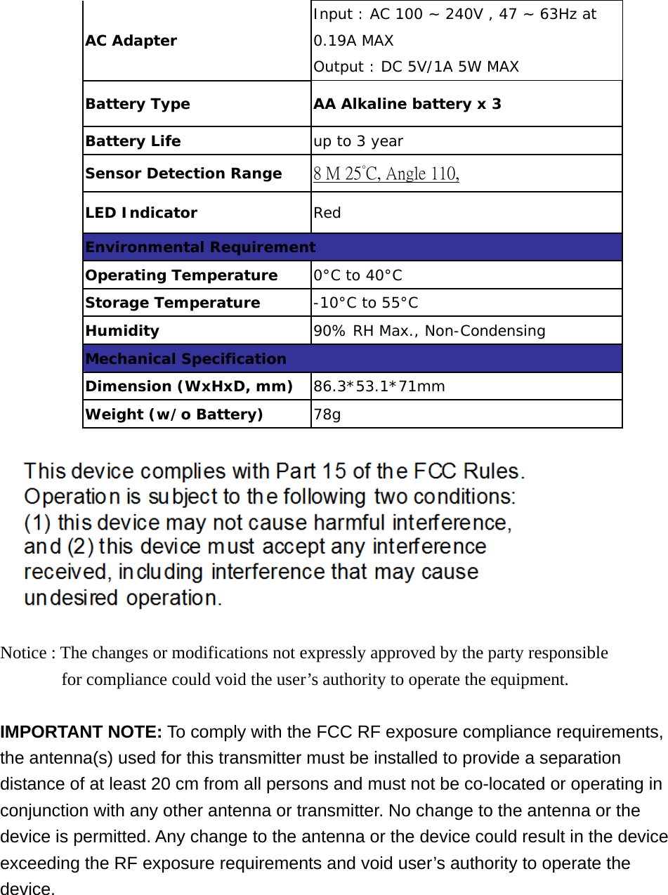 AC Adapter Input : AC 100 ~ 240V , 47 ~ 63Hz at 0.19A MAX Output : DC 5V/1A 5W MAX Battery Type  AA Alkaline battery x 3 Battery Life  up to 3 year Sensor Detection Range  8 M 25°C, Angle 110, LED Indicator  Red Environmental Requirement Operating Temperature  0°C to 40°C Storage Temperature  -10°C to 55°C Humidity  90% RH Max., Non-Condensing Mechanical Specification Dimension (WxHxD, mm)  86.3*53.1*71mm Weight (w/o Battery)  78g    Notice : The changes or modifications not expressly approved by the party responsible         for compliance could void the user’s authority to operate the equipment.   IMPORTANT NOTE: To comply with the FCC RF exposure compliance requirements, the antenna(s) used for this transmitter must be installed to provide a separation distance of at least 20 cm from all persons and must not be co-located or operating in conjunction with any other antenna or transmitter. No change to the antenna or the device is permitted. Any change to the antenna or the device could result in the device exceeding the RF exposure requirements and void user’s authority to operate the device.      