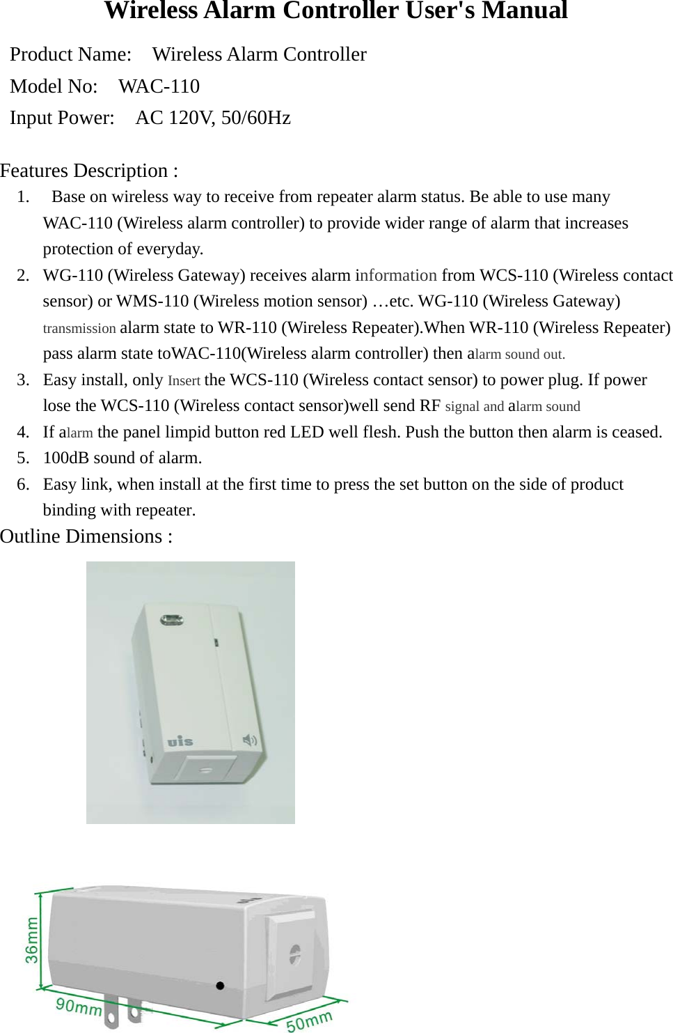 Wireless Alarm Controller User&apos;s Manual Product Name:    Wireless Alarm Controller Model No:    WAC-110 Input Power:    AC 120V, 50/60Hz   Features Description : 1.   Base on wireless way to receive from repeater alarm status. Be able to use many WAC-110 (Wireless alarm controller) to provide wider range of alarm that increases protection of everyday. 2.  WG-110 (Wireless Gateway) receives alarm information from WCS-110 (Wireless contact sensor) or WMS-110 (Wireless motion sensor) …etc. WG-110 (Wireless Gateway) transmission alarm state to WR-110 (Wireless Repeater).When WR-110 (Wireless Repeater) pass alarm state toWAC-110(Wireless alarm controller) then alarm sound out. 3.  Easy install, only Insert the WCS-110 (Wireless contact sensor) to power plug. If power lose the WCS-110 (Wireless contact sensor)well send RF signal and alarm sound 4. If alarm the panel limpid button red LED well flesh. Push the button then alarm is ceased. 5.  100dB sound of alarm.   6.  Easy link, when install at the first time to press the set button on the side of product binding with repeater. Outline Dimensions :   