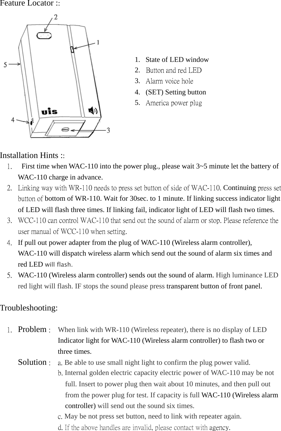 Feature Locator ::   Installation Hints :: 1.    First time when WAC-110 into the power plug., please wait 3~5 minute let the battery of WAC-110 charge in advance. 2.  Linking way with WR-110 needs to press set button of side of WAC-110. Continuing press set button of bottom of WR-110. Wait for 30sec. to 1 minute. If linking success indicator light of LED will flash three times. If linking fail, indicator light of LED will flash two times. 3.  WCC-110 can control WAC-110 that send out the sound of alarm or stop. Please reference the user manual of WCC-110 when setting. 4.  If pull out power adapter from the plug of WAC-110 (Wireless alarm controller), WAC-110 will dispatch wireless alarm which send out the sound of alarm six times and red LED will flash. 5.  WAC-110 (Wireless alarm controller) sends out the sound of alarm. High luminance LED red light will flash. IF stops the sound please press transparent button of front panel.  Troubleshooting:  1.  Problem :    When link with WR-110 (Wireless repeater), there is no display of LED    Indicator light for WAC-110 (Wireless alarm controller) to flash two or   three times.      Solution :  a. Be able to use small night light to confirm the plug power valid.                 b. Internal golden electric capacity electric power of WAC-110 may be not full. Insert to power plug then wait about 10 minutes, and then pull out from the power plug for test. If capacity is full WAC-110 (Wireless alarm controller) will send out the sound six times.                 c. May be not press set button, need to link with repeater again.                 d. If the above handles are invalid, please contact with agency.  1.  State of LED window 2.  Button and red LED  3.  Alarm voice hole 4.  (SET) Setting button 5.  America power plug 