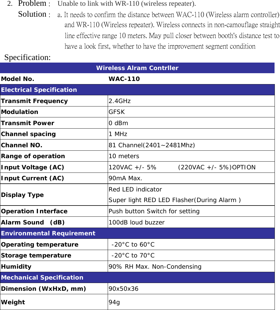 2.  Problem :    Unable to link with WR-110 (wireless repeater).      Solution :    a. It needs to confirm the distance between WAC-110 (Wireless alarm controller) and WR-110 (Wireless repeater). Wireless connects in non-camouflage straight line effective range 10 meters. May pull closer between booth&apos;s distance test to have a look first, whether to have the improvement segment condition Specification: Wireless Alram Contrller Model No.  WAC-110 Electrical Specification Transmit Frequency  2.4GHz Modulation  GFSK Transmit Power        0 dBm  Channel spacing  1 MHz Channel NO.  81 Channel(2401~2481Mhz) Range of operation   10 meters Input Voltage (AC)  120VAC +/- 5%       (220VAC +/- 5%)OPTION Input Current (AC)  90mA Max. Display Type  Red LED indicator Super light RED LED Flasher(During Alarm ) Operation Interface  Push button Switch for setting Alarm Sound  (dB)  100dB loud buzzer Environmental Requirement Operating temperature   -20°C to 60°C Storage temperature   -20°C to 70°C Humidity  90% RH Max. Non-Condensing Mechanical Specification Dimension (WxHxD, mm)  90x50x36 Weight    94g  