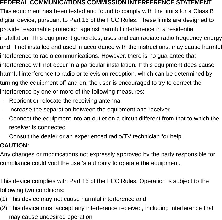  FEDERAL COMMUNICATIONS COMMISSION INTERFERENCE STATEMENT This equipment has been tested and found to comply with the limits for a Class B digital device, pursuant to Part 15 of the FCC Rules. These limits are designed to provide reasonable protection against harmful interference in a residential installation. This equipment generates, uses and can radiate radio frequency energy and, if not installed and used in accordance with the instructions, may cause harmful interference to radio communications. However, there is no guarantee that interference will not occur in a particular installation. If this equipment does cause harmful interference to radio or television reception, which can be determined by turning the equipment off and on, the user is encouraged to try to correct the interference by one or more of the following measures: –  Reorient or relocate the receiving antenna. –  Increase the separation between the equipment and receiver. –  Connect the equipment into an outlet on a circuit different from that to which the receiver is connected. –  Consult the dealer or an experienced radio/TV technician for help. CAUTION: Any changes or modifications not expressly approved by the party responsible for compliance could void the user&apos;s authority to operate the equipment.  This device complies with Part 15 of the FCC Rules. Operation is subject to the following two conditions: (1) This device may not cause harmful interference and (2) This device must accept any interference received, including interference that may cause undesired operation.     