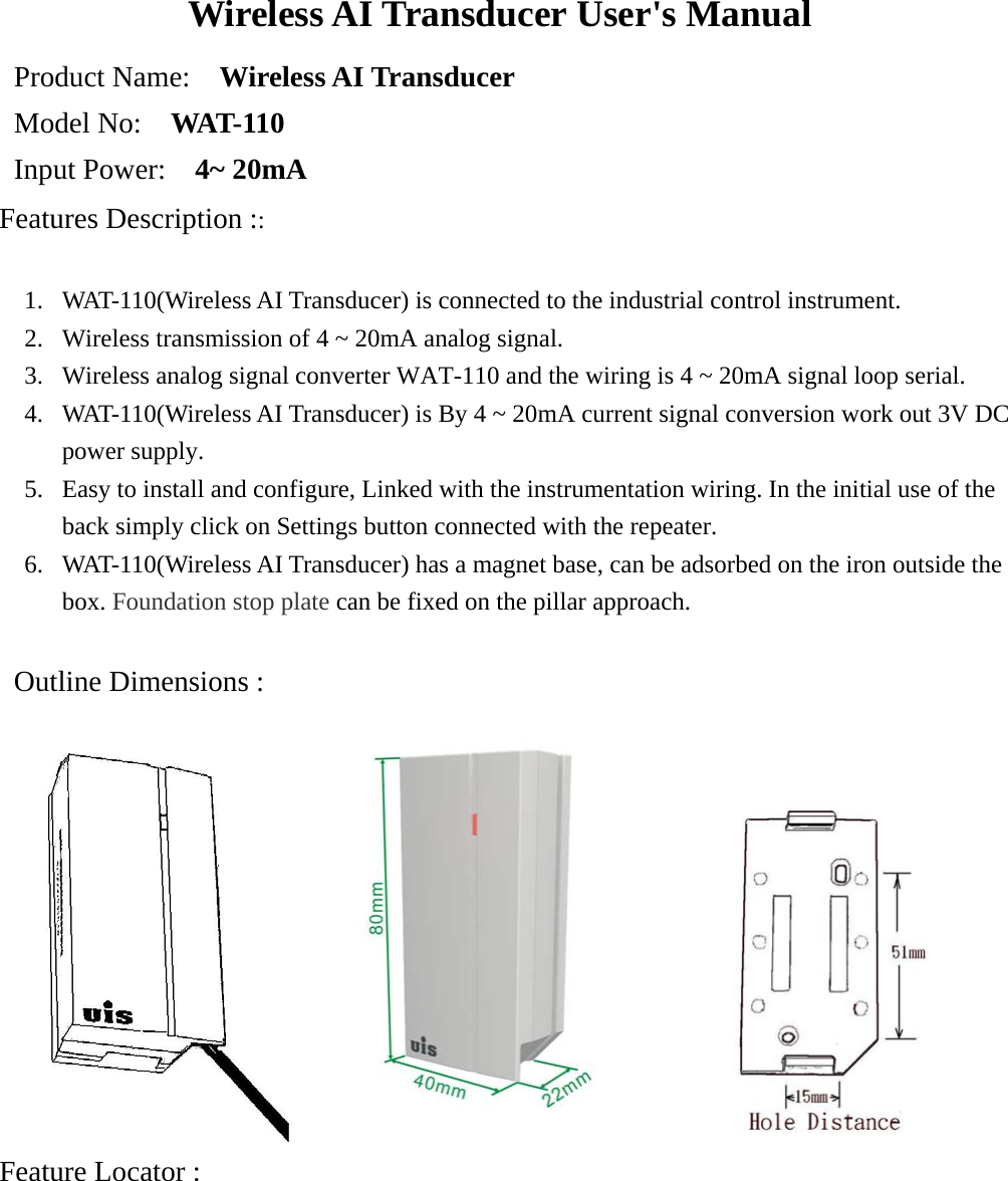 Wireless AI Transducer User&apos;s Manual Product Name:    Wireless AI Transducer  Model No:    WAT-110 Input Power:    4~ 20mA Features Description ::    1. WAT-110(Wireless AI Transducer) is connected to the industrial control instrument. 2.  Wireless transmission of 4 ~ 20mA analog signal. 3.  Wireless analog signal converter WAT-110 and the wiring is 4 ~ 20mA signal loop serial.   4.  WAT-110(Wireless AI Transducer) is By 4 ~ 20mA current signal conversion work out 3V DC power supply. 5.  Easy to install and configure, Linked with the instrumentation wiring. In the initial use of the back simply click on Settings button connected with the repeater. 6.  WAT-110(Wireless AI Transducer) has a magnet base, can be adsorbed on the iron outside the box. Foundation stop plate can be fixed on the pillar approach.   Outline Dimensions :                                                 Feature Locator :  