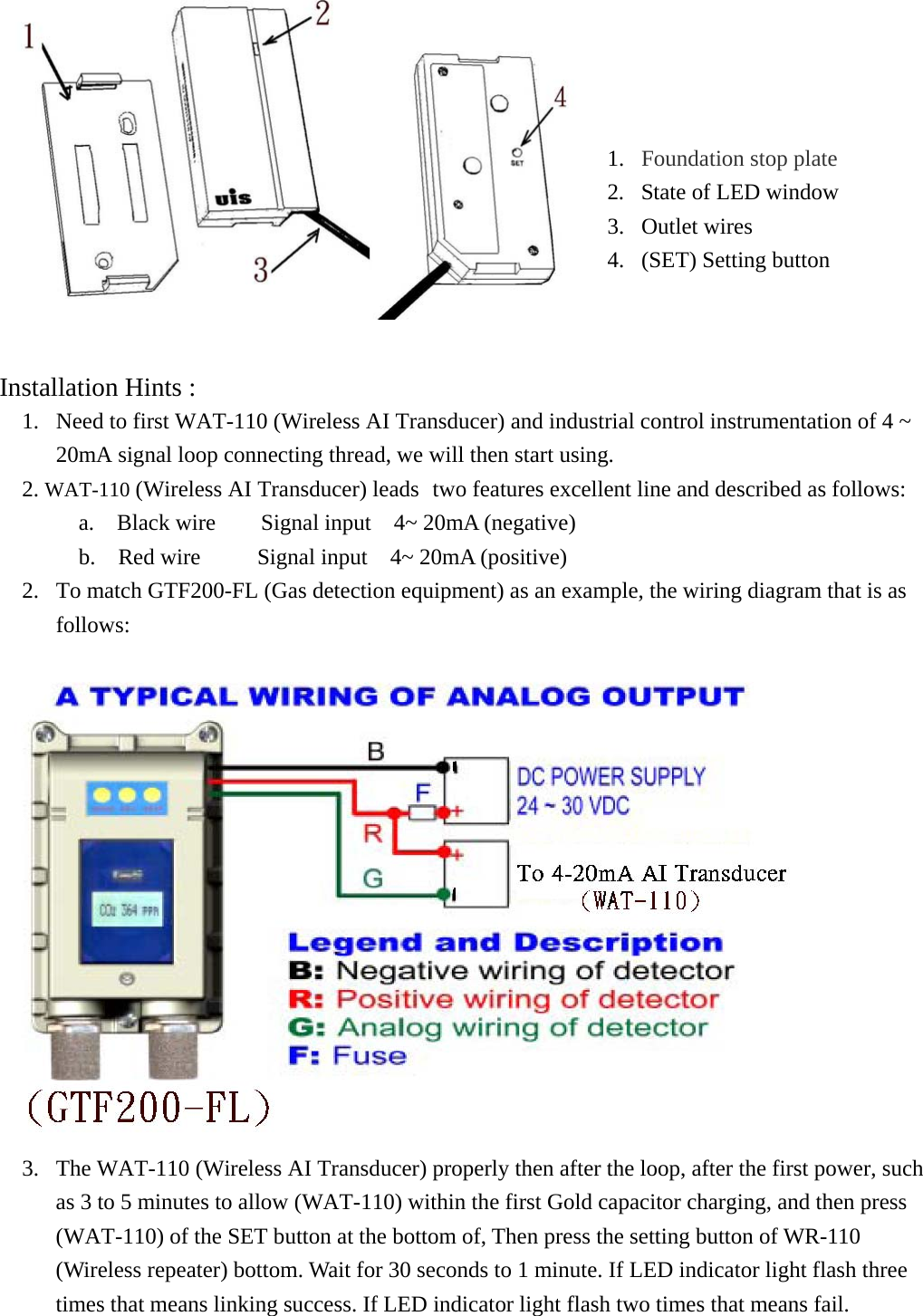   Installation Hints :  1.  Need to first WAT-110 (Wireless AI Transducer) and industrial control instrumentation of 4 ~ 20mA signal loop connecting thread, we will then start using. 2. WAT-110 (Wireless AI Transducer) leads two features excellent line and described as follows: a.  Black wire    Signal input  4~ 20mA (negative)          b.  Red wire     Signal input  4~ 20mA (positive)  2.  To match GTF200-FL (Gas detection equipment) as an example, the wiring diagram that is as follows:  3.  The WAT-110 (Wireless AI Transducer) properly then after the loop, after the first power, such as 3 to 5 minutes to allow (WAT-110) within the first Gold capacitor charging, and then press (WAT-110) of the SET button at the bottom of, Then press the setting button of WR-110 (Wireless repeater) bottom. Wait for 30 seconds to 1 minute. If LED indicator light flash three times that means linking success. If LED indicator light flash two times that means fail. 1.  Foundation stop plate 2.  State of LED window 3. Outlet wires 4.  (SET) Setting button   