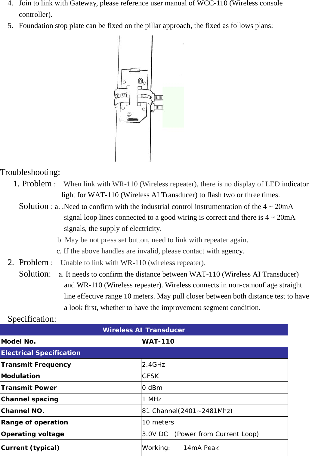 4.  Join to link with Gateway, please reference user manual of WCC-110 (Wireless console controller). 5.  Foundation stop plate can be fixed on the pillar approach, the fixed as follows plans:  Troubleshooting:    1. Problem :  When link with WR-110 (Wireless repeater), there is no display of LED indicator light for WAT-110 (Wireless AI Transducer) to flash two or three times.      Solution : a. .Need to confirm with the industrial control instrumentation of the 4 ~ 20mA signal loop lines connected to a good wiring is correct and there is 4 ~ 20mA signals, the supply of electricity. b. May be not press set button, need to link with repeater again.                c. If the above handles are invalid, please contact with agency. 2. Problem :  Unable to link with WR-110 (wireless repeater).      Solution:    a. It needs to confirm the distance between WAT-110 (Wireless AI Transducer) and WR-110 (Wireless repeater). Wireless connects in non-camouflage straight line effective range 10 meters. May pull closer between both distance test to have a look first, whether to have the improvement segment condition.   Specification:  Wireless AI Transducer Model No.  WAT-110 Electrical Specification Transmit Frequency  2.4GHz Modulation  GFSK Transmit Power        0 dBm  Channel spacing  1 MHz Channel NO.  81 Channel(2401~2481Mhz) Range of operation  10 meters Operating voltage          3.0V DC  (Power from Current Loop) Current (typical)    Working:    14mA Peak 