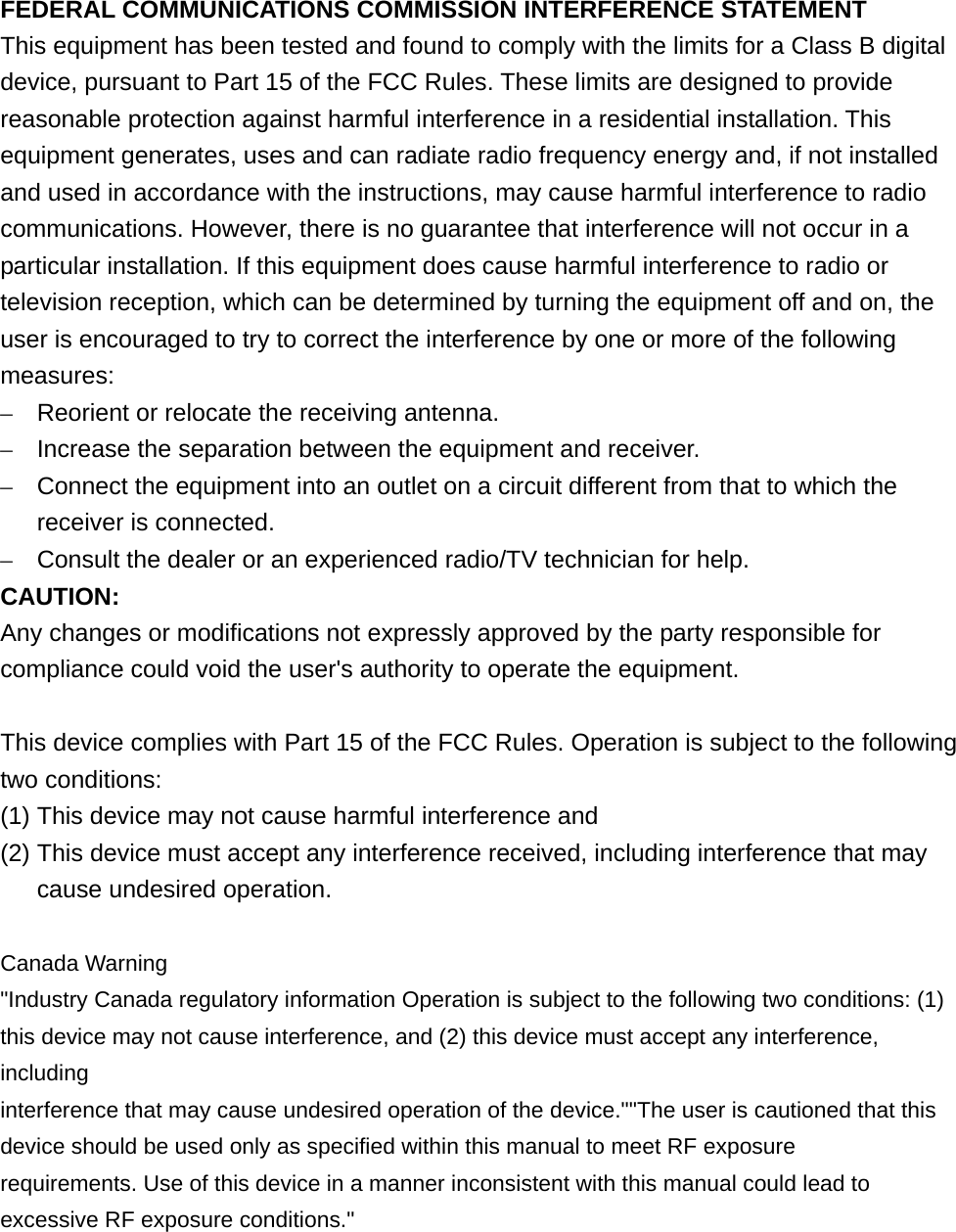 FEDERAL COMMUNICATIONS COMMISSION INTERFERENCE STATEMENT This equipment has been tested and found to comply with the limits for a Class B digital device, pursuant to Part 15 of the FCC Rules. These limits are designed to provide reasonable protection against harmful interference in a residential installation. This equipment generates, uses and can radiate radio frequency energy and, if not installed and used in accordance with the instructions, may cause harmful interference to radio communications. However, there is no guarantee that interference will not occur in a particular installation. If this equipment does cause harmful interference to radio or television reception, which can be determined by turning the equipment off and on, the user is encouraged to try to correct the interference by one or more of the following measures: –  Reorient or relocate the receiving antenna. –  Increase the separation between the equipment and receiver. –  Connect the equipment into an outlet on a circuit different from that to which the receiver is connected. –  Consult the dealer or an experienced radio/TV technician for help. CAUTION: Any changes or modifications not expressly approved by the party responsible for compliance could void the user&apos;s authority to operate the equipment.  This device complies with Part 15 of the FCC Rules. Operation is subject to the following two conditions: (1) This device may not cause harmful interference and (2) This device must accept any interference received, including interference that may cause undesired operation.  Canada Warning &quot;Industry Canada regulatory information Operation is subject to the following two conditions: (1) this device may not cause interference, and (2) this device must accept any interference, including interference that may cause undesired operation of the device.&quot;&quot;The user is cautioned that this device should be used only as specified within this manual to meet RF exposure requirements. Use of this device in a manner inconsistent with this manual could lead to excessive RF exposure conditions.&quot;  
