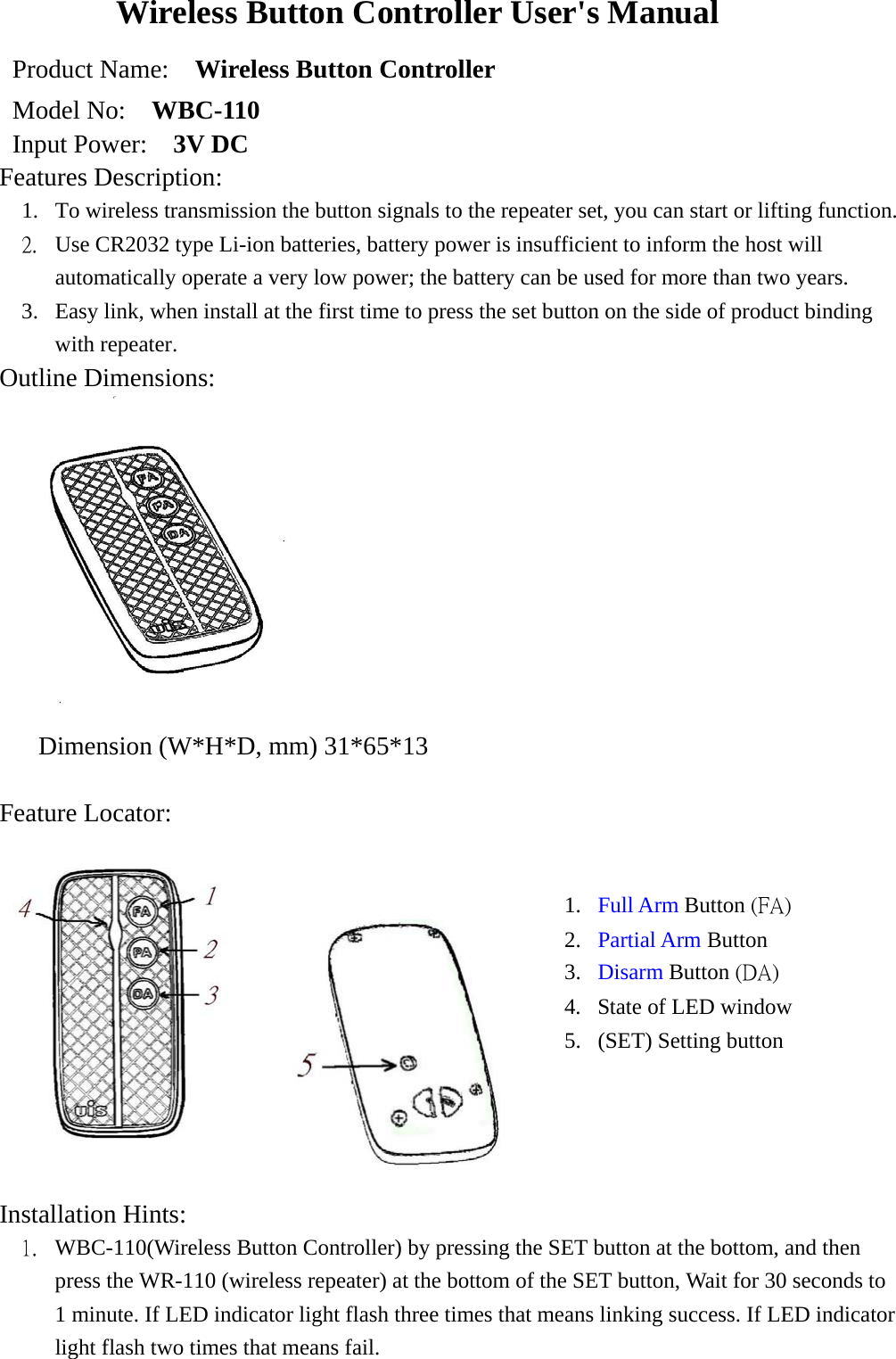 Wireless Button Controller User&apos;s Manual Product Name:    Wireless Button Controller   Model No:    WBC-110 Input Power:    3V DC Features Description:    1.  To wireless transmission the button signals to the repeater set, you can start or lifting function. 2.  Use CR2032 type Li-ion batteries, battery power is insufficient to inform the host will automatically operate a very low power; the battery can be used for more than two years. 3.  Easy link, when install at the first time to press the set button on the side of product binding with repeater. Outline Dimensions:  Dimension (W*H*D, mm) 31*65*13  Feature Locator:      Installation Hints: 1.  WBC-110(Wireless Button Controller) by pressing the SET button at the bottom, and then press the WR-110 (wireless repeater) at the bottom of the SET button, Wait for 30 seconds to 1 minute. If LED indicator light flash three times that means linking success. If LED indicator light flash two times that means fail. 1.  Full Arm Button (FA) 2.  Partial Arm Button 3.  Disarm Button (DA) 4.  State of LED window 5.  (SET) Setting button 