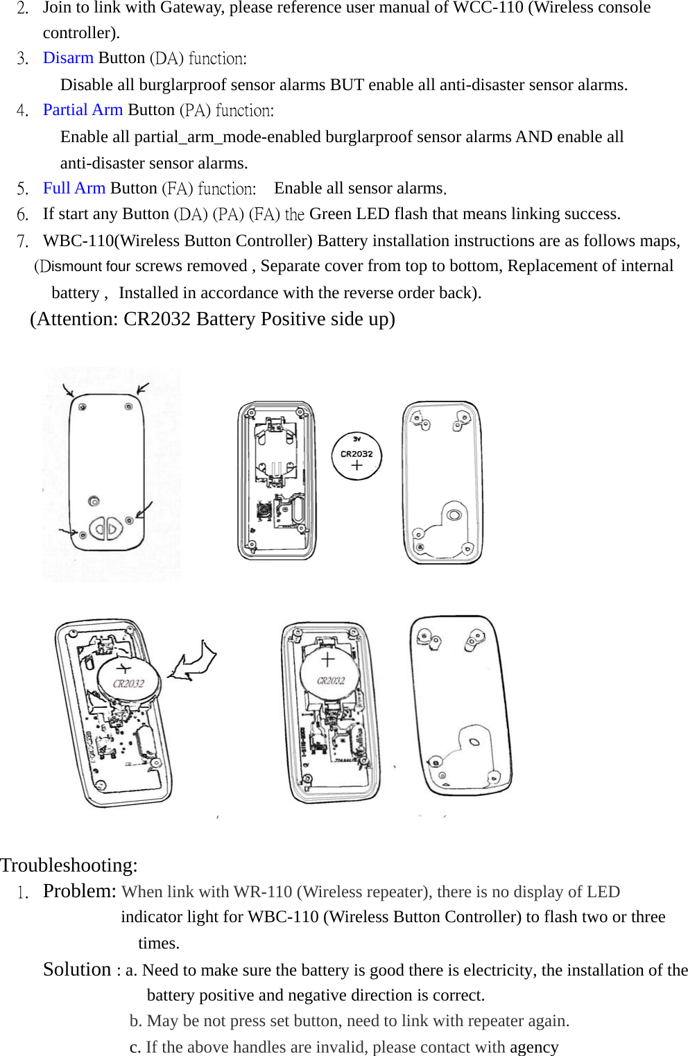 2.  Join to link with Gateway, please reference user manual of WCC-110 (Wireless console controller).   3.  Disarm Button (DA) function:   Disable all burglarproof sensor alarms BUT enable all anti-disaster sensor alarms. 4.  Partial Arm Button (PA) function:    Enable all partial_arm_mode-enabled burglarproof sensor alarms AND enable all anti-disaster sensor alarms. 5.  Full Arm Button (FA) function:    Enable all sensor alarms. 6.  If start any Button (DA) (PA) (FA) the Green LED flash that means linking success. 7.  WBC-110(Wireless Button Controller) Battery installation instructions are as follows maps, (Dismount four screws removed , Separate cover from top to bottom, Replacement of internal battery , Installed in accordance with the reverse order back). (Attention: CR2032 Battery Positive side up)                   Troubleshooting:  1.  Problem: When link with WR-110 (Wireless repeater), there is no display of LED      indicator light for WBC-110 (Wireless Button Controller) to flash two or three times.      Solution : a. Need to make sure the battery is good there is electricity, the installation of the battery positive and negative direction is correct. b. May be not press set button, need to link with repeater again.                c. If the above handles are invalid, please contact with agency 