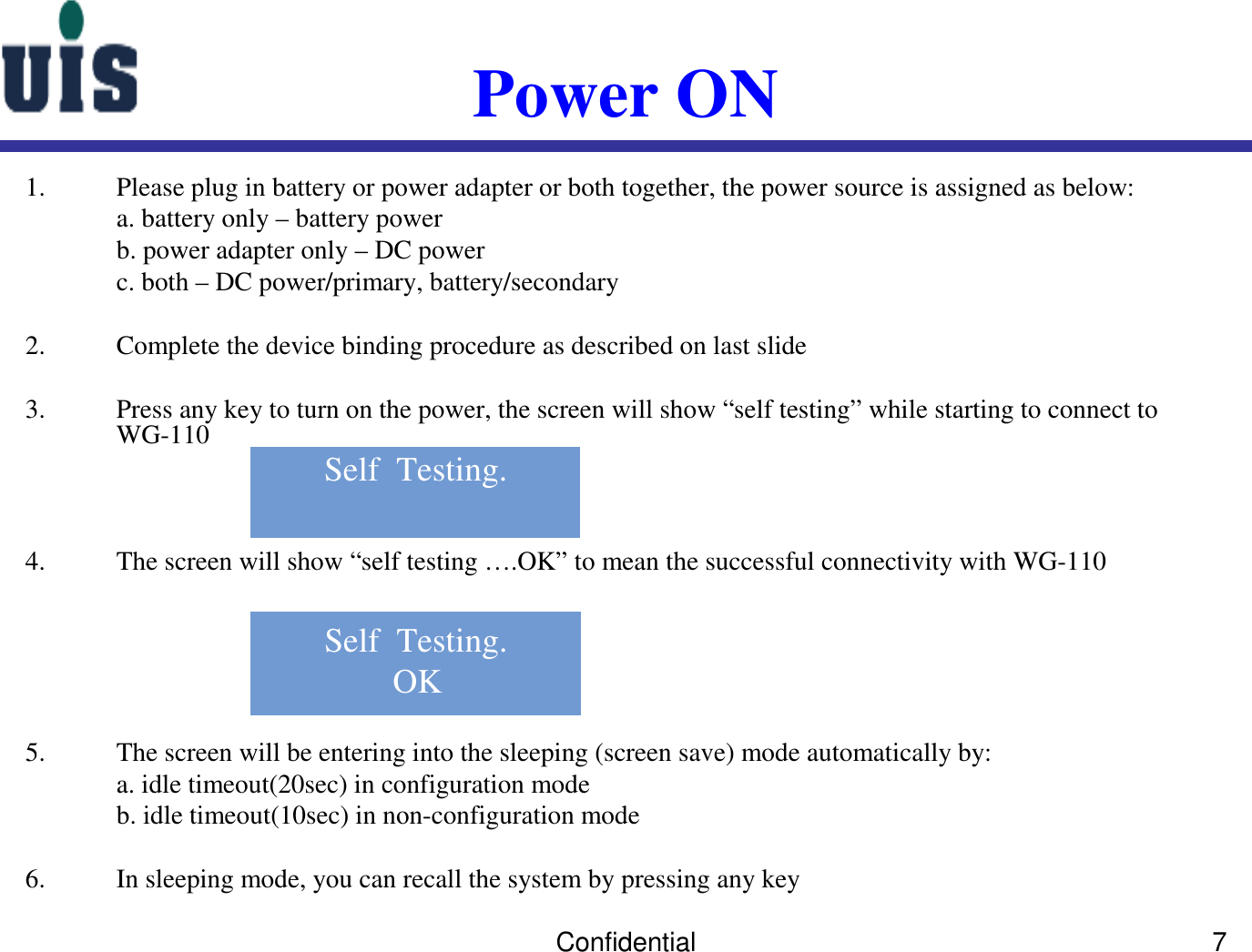 Confidential 7Power ON1. Please plug in battery or power adapter or both together, the power source is assigned as below:a. battery only – battery powerb. power adapter only – DC powerc. both – DC power/primary, battery/secondary 2. Complete the device binding procedure as described on last slide3. Press any key to turn on the power, the screen will show “self testing” while starting to connect to WG-1104. The screen will show “self testing ….OK” to mean the successful connectivity with WG-1105. The screen will be entering into the sleeping (screen save) mode automatically by: a. idle timeout(20sec) in configuration modeb. idle timeout(10sec) in non-configuration mode6. In sleeping mode, you can recall the system by pressing any key Self  Testing.OKSelf  Testing.