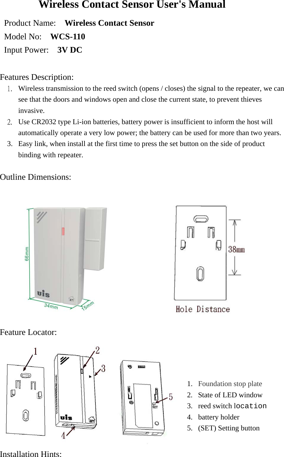 Wireless Contact Sensor User&apos;s Manual Product Name:    Wireless Contact Sensor   Model No:    WCS-110 Input Power:    3V DC  Features Description:  1.  Wireless transmission to the reed switch (opens / closes) the signal to the repeater, we can see that the doors and windows open and close the current state, to prevent thieves invasive. 2.  Use CR2032 type Li-ion batteries, battery power is insufficient to inform the host will automatically operate a very low power; the battery can be used for more than two years. 3.  Easy link, when install at the first time to press the set button on the side of product binding with repeater.  Outline Dimensions:                Feature Locator:   Installation Hints:  1.  Foundation stop plate  2.  State of LED window 3.  reed switch location 4. battery holder  5.  (SET) Setting button 