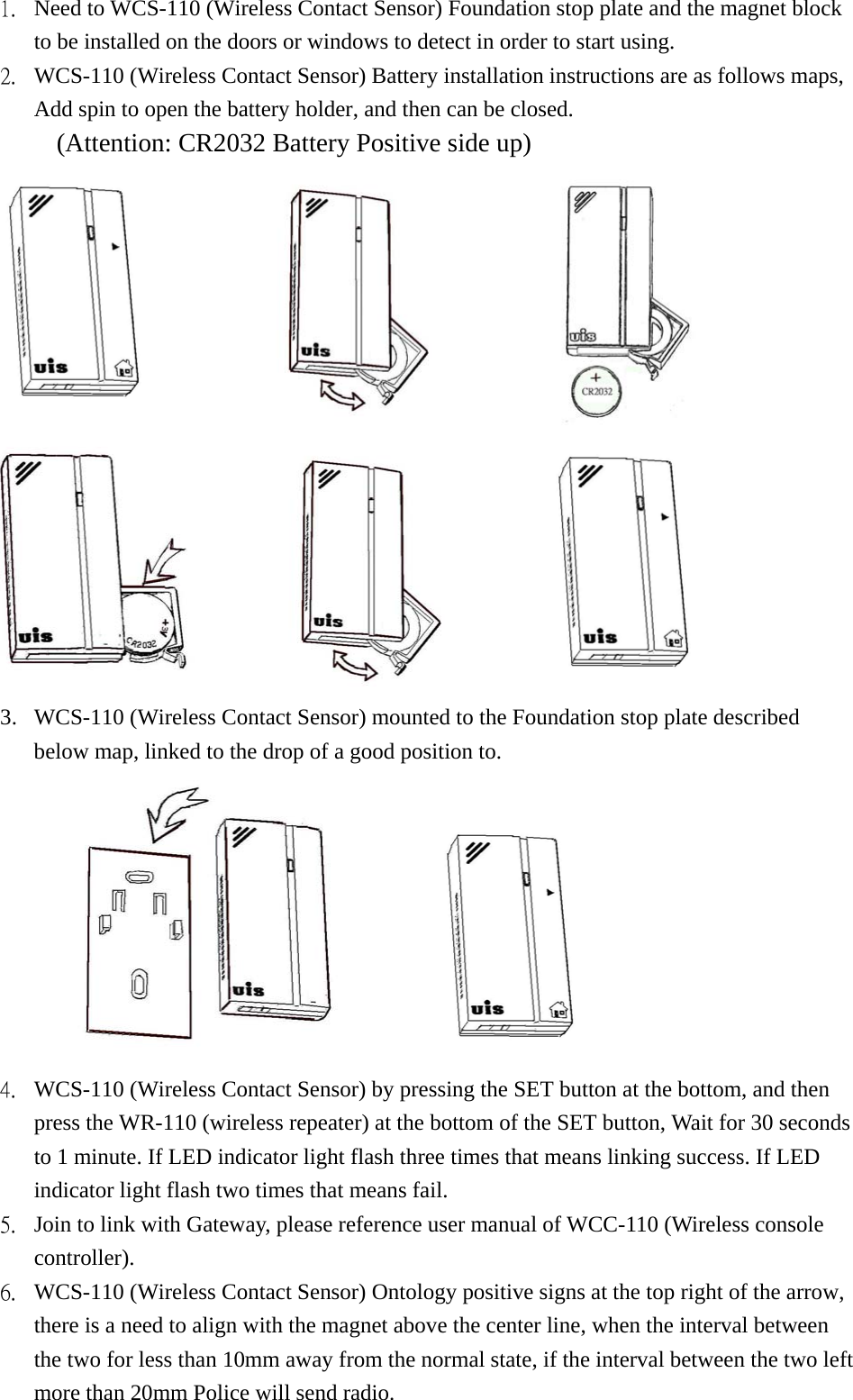 1.  Need to WCS-110 (Wireless Contact Sensor) Foundation stop plate and the magnet block to be installed on the doors or windows to detect in order to start using. 2.  WCS-110 (Wireless Contact Sensor) Battery installation instructions are as follows maps, Add spin to open the battery holder, and then can be closed. (Attention: CR2032 Battery Positive side up)                                  3.  WCS-110 (Wireless Contact Sensor) mounted to the Foundation stop plate described below map, linked to the drop of a good position to.        4.  WCS-110 (Wireless Contact Sensor) by pressing the SET button at the bottom, and then press the WR-110 (wireless repeater) at the bottom of the SET button, Wait for 30 seconds to 1 minute. If LED indicator light flash three times that means linking success. If LED indicator light flash two times that means fail. 5.  Join to link with Gateway, please reference user manual of WCC-110 (Wireless console controller).   6.  WCS-110 (Wireless Contact Sensor) Ontology positive signs at the top right of the arrow, there is a need to align with the magnet above the center line, when the interval between the two for less than 10mm away from the normal state, if the interval between the two left more than 20mm Police will send radio. 