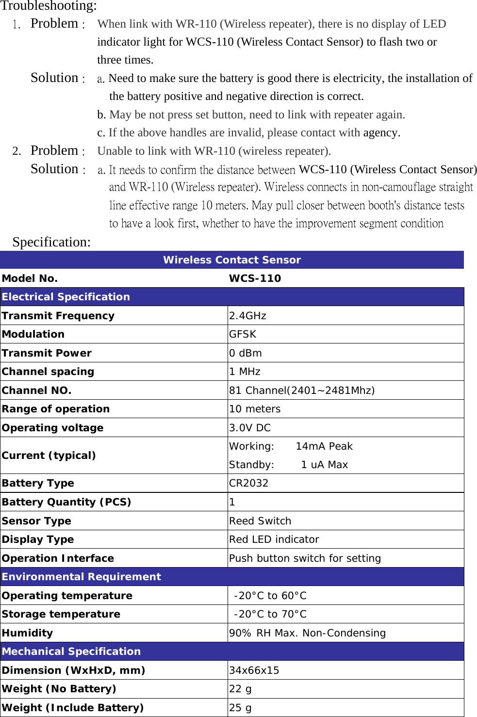 Troubleshooting: 1.  Problem :    When link with WR-110 (Wireless repeater), there is no display of LED    indicator light for WCS-110 (Wireless Contact Sensor) to flash two or   three times.      Solution :  a. Need to make sure the battery is good there is electricity, the installation of the battery positive and negative direction is correct.                 b. May be not press set button, need to link with repeater again.                 c. If the above handles are invalid, please contact with agency. 2.  Problem :    Unable to link with WR-110 (wireless repeater).      Solution :    a. It needs to confirm the distance between WCS-110 (Wireless Contact Sensor) and WR-110 (Wireless repeater). Wireless connects in non-camouflage straight line effective range 10 meters. May pull closer between booth&apos;s distance tests to have a look first, whether to have the improvement segment condition Specification:  Wireless Contact Sensor Model No.  WCS-110 Electrical Specification Transmit Frequency  2.4GHz Modulation  GFSK Transmit Power        0 dBm  Channel spacing  1 MHz Channel NO.  81 Channel(2401~2481Mhz) Range of operation  10 meters Operating voltage          3.0V DC Current (typical)    Working:    14mA Peak Standby:     1 uA Max Battery Type  CR2032 Battery Quantity (PCS)  1 Sensor Type  Reed Switch Display Type  Red LED indicator Operation Interface  Push button switch for setting Environmental Requirement Operating temperature   -20°C to 60°C Storage temperature   -20°C to 70°C Humidity  90% RH Max. Non-Condensing Mechanical Specification Dimension (WxHxD, mm)  34x66x15 Weight (No Battery)  22 g Weight (Include Battery)  25 g  