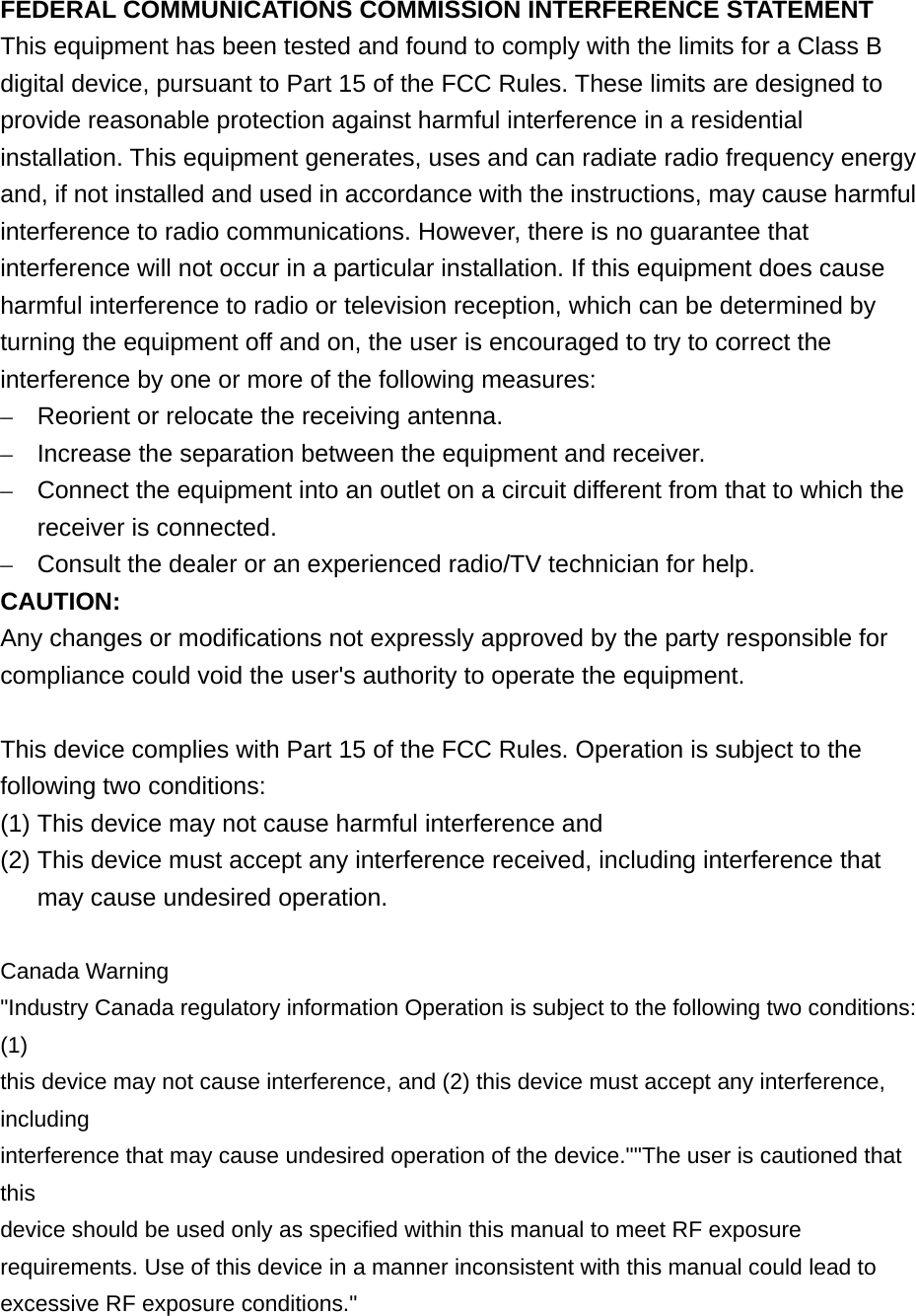 FEDERAL COMMUNICATIONS COMMISSION INTERFERENCE STATEMENT This equipment has been tested and found to comply with the limits for a Class B digital device, pursuant to Part 15 of the FCC Rules. These limits are designed to provide reasonable protection against harmful interference in a residential installation. This equipment generates, uses and can radiate radio frequency energy and, if not installed and used in accordance with the instructions, may cause harmful interference to radio communications. However, there is no guarantee that interference will not occur in a particular installation. If this equipment does cause harmful interference to radio or television reception, which can be determined by turning the equipment off and on, the user is encouraged to try to correct the interference by one or more of the following measures: –  Reorient or relocate the receiving antenna. –  Increase the separation between the equipment and receiver. –  Connect the equipment into an outlet on a circuit different from that to which the receiver is connected. –  Consult the dealer or an experienced radio/TV technician for help. CAUTION: Any changes or modifications not expressly approved by the party responsible for compliance could void the user&apos;s authority to operate the equipment.  This device complies with Part 15 of the FCC Rules. Operation is subject to the following two conditions: (1) This device may not cause harmful interference and (2) This device must accept any interference received, including interference that may cause undesired operation.  Canada Warning &quot;Industry Canada regulatory information Operation is subject to the following two conditions: (1) this device may not cause interference, and (2) this device must accept any interference, including interference that may cause undesired operation of the device.&quot;&quot;The user is cautioned that this device should be used only as specified within this manual to meet RF exposure requirements. Use of this device in a manner inconsistent with this manual could lead to excessive RF exposure conditions.&quot;   