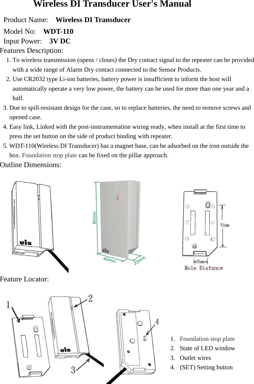 Wireless DI Transducer User&apos;s Manual Product Name:    Wireless DI Transducer   Model No:    WDT-110 Input Power:    3V DC Features Description:  1. To wireless transmission (opens / closes) the Dry contact signal to the repeater can be provided with a wide range of Alarm Dry contact connected to the Sensor Products. 2. Use CR2032 type Li-ion batteries, battery power is insufficient to inform the host will automatically operate a very low power, the battery can be used for more than one year and a half. 3. Due to spill-resistant design for the case, so to replace batteries, the need to remove screws and opened case. 4. Easy link, Linked with the post-instrumentation wiring ready, when install at the first time to press the set button on the side of product binding with repeater. 5. WDT-110(Wireless DI Transducer) has a magnet base, can be adsorbed on the iron outside the box. Foundation stop plate can be fixed on the pillar approach. Outline Dimensions:                                                     Feature Locator:   1.  Foundation stop plate 2.  State of LED window 3. Outlet wires 4.  (SET) Setting button  