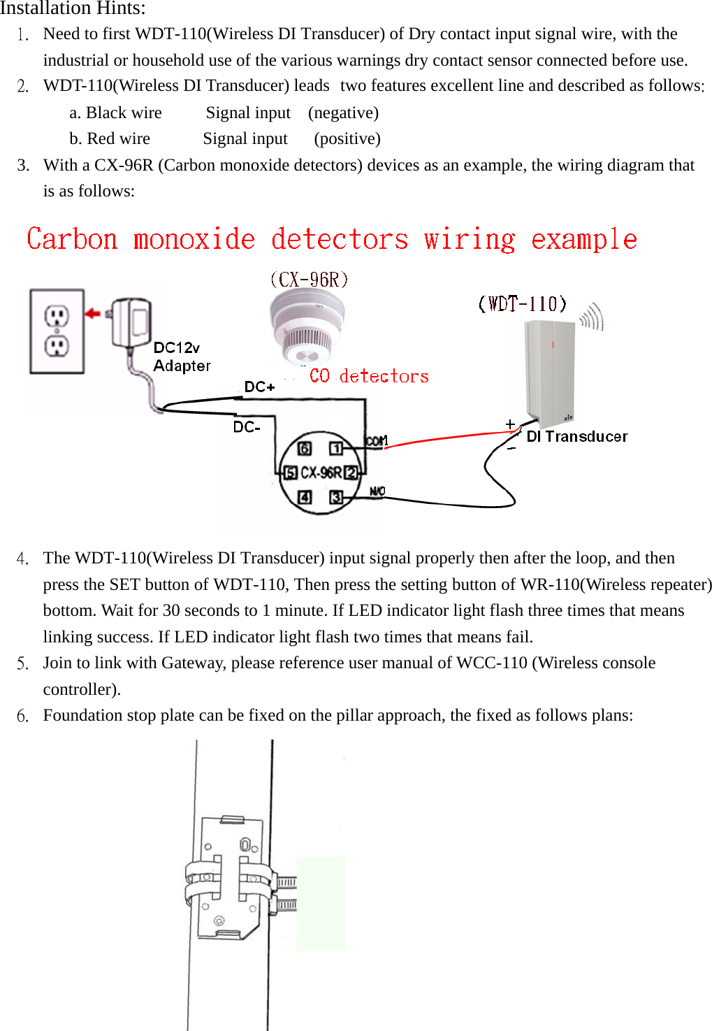 Installation Hints:  1.  Need to first WDT-110(Wireless DI Transducer) of Dry contact input signal wire, with the industrial or household use of the various warnings dry contact sensor connected before use. 2.  WDT-110(Wireless DI Transducer) leads two features excellent line and described as follows: a. Black wire     Signal input  (negative)           b. Red wire      Signal input   (positive)  3.  With a CX-96R (Carbon monoxide detectors) devices as an example, the wiring diagram that is as follows:  4.  The WDT-110(Wireless DI Transducer) input signal properly then after the loop, and then press the SET button of WDT-110, Then press the setting button of WR-110(Wireless repeater) bottom. Wait for 30 seconds to 1 minute. If LED indicator light flash three times that means linking success. If LED indicator light flash two times that means fail.   5.  Join to link with Gateway, please reference user manual of WCC-110 (Wireless console controller). 6.  Foundation stop plate can be fixed on the pillar approach, the fixed as follows plans:  