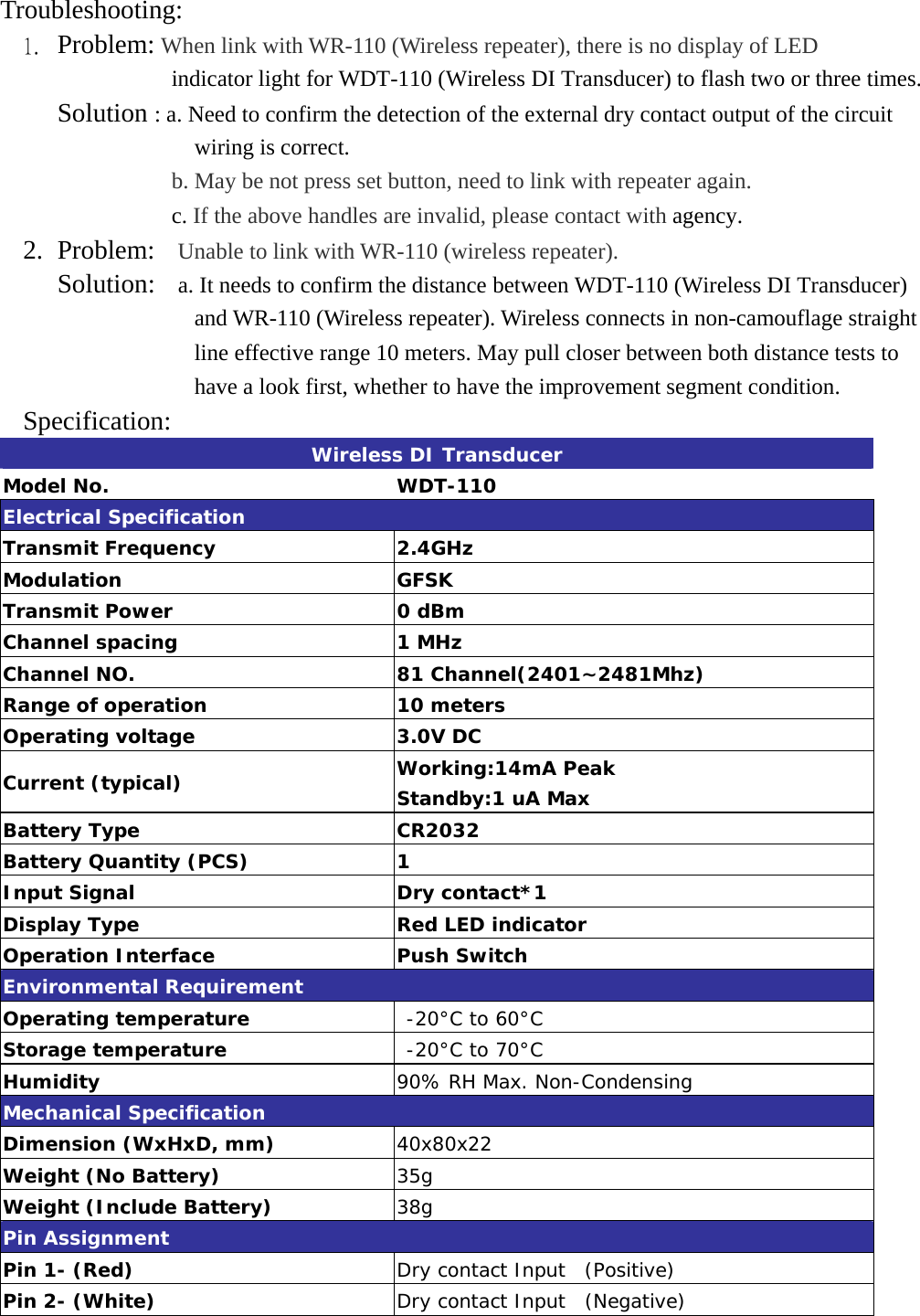 Troubleshooting:  1.  Problem: When link with WR-110 (Wireless repeater), there is no display of LED       indicator light for WDT-110 (Wireless DI Transducer) to flash two or three times.      Solution : a. Need to confirm the detection of the external dry contact output of the circuit wiring is correct. b. May be not press set button, need to link with repeater again.              c. If the above handles are invalid, please contact with agency. 2. Problem:  Unable to link with WR-110 (wireless repeater).      Solution:    a. It needs to confirm the distance between WDT-110 (Wireless DI Transducer) and WR-110 (Wireless repeater). Wireless connects in non-camouflage straight line effective range 10 meters. May pull closer between both distance tests to have a look first, whether to have the improvement segment condition. Specification:  Wireless DI Transducer Model No.  WDT-110 Electrical Specification Transmit Frequency  2.4GHz Modulation GFSK Transmit Power  0 dBm  Channel spacing  1 MHz Channel NO.  81 Channel(2401~2481Mhz) Range of operation  10 meters Operating voltage  3.0V DC Current (typical)  Working:14mA Peak Standby:1 uA Max Battery Type  CR2032 Battery Quantity (PCS)  1 Input Signal  Dry contact*1 Display Type  Red LED indicator Operation Interface  Push Switch Environmental Requirement Operating temperature   -20°C to 60°C Storage temperature   -20°C to 70°C Humidity  90% RH Max. Non-Condensing Mechanical Specification Dimension (WxHxD, mm)  40x80x22 Weight (No Battery)  35g Weight (Include Battery)  38g Pin Assignment Pin 1- (Red)  Dry contact Input  (Positive) Pin 2- (White)   Dry contact Input  (Negative)  