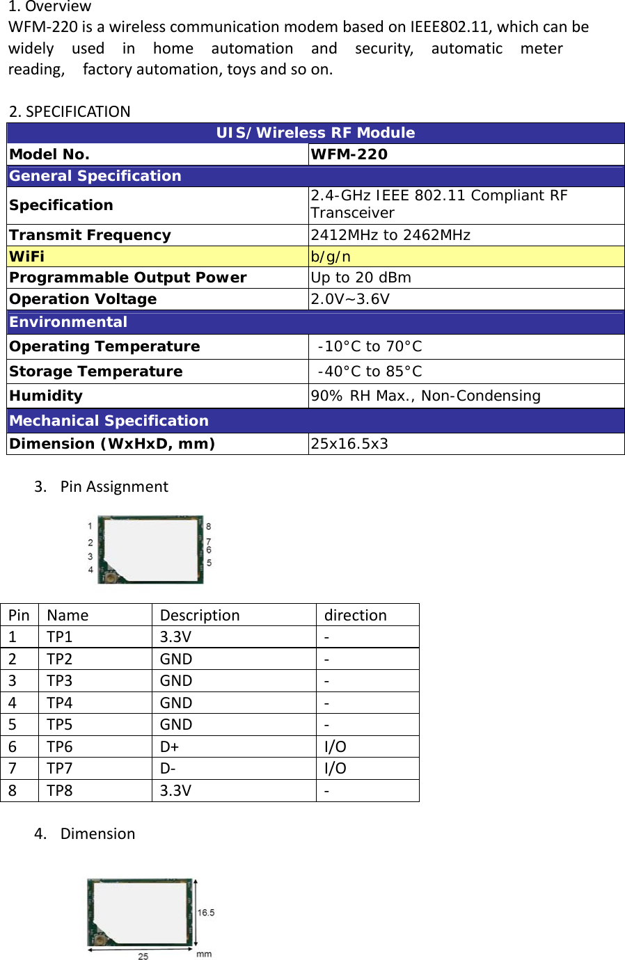 1.OverviewWFM‐220isawirelesscommunicationmodembasedonIEEE802.11,whichcanbewidelyusedinhomeautomationandsecurity,automaticmeterreading,factoryautomation,toysandsoon.2.SPECIFICATIONUIS/Wireless RF Module Model No.  WFM-220 General Specification Specification  2.4-GHz IEEE 802.11 Compliant RF Transceiver Transmit Frequency  2412MHz to 2462MHz WiFi  b/g/n Programmable Output Power  Up to 20 dBm Operation Voltage  2.0V~3.6V Environmental Operating Temperature   -10°C to 70°C Storage Temperature   -40°C to 85°C Humidity  90% RH Max., Non-Condensing Mechanical Specification Dimension (WxHxD, mm)  25x16.5x3 3. PinAssignmentPinNameDescriptiondirection1TP13.3V‐2TP2GND‐3TP3GND‐4TP4GND‐5TP5GND‐6TP6D+I/O7TP7D‐ I/O8TP83.3V‐4. Dimension