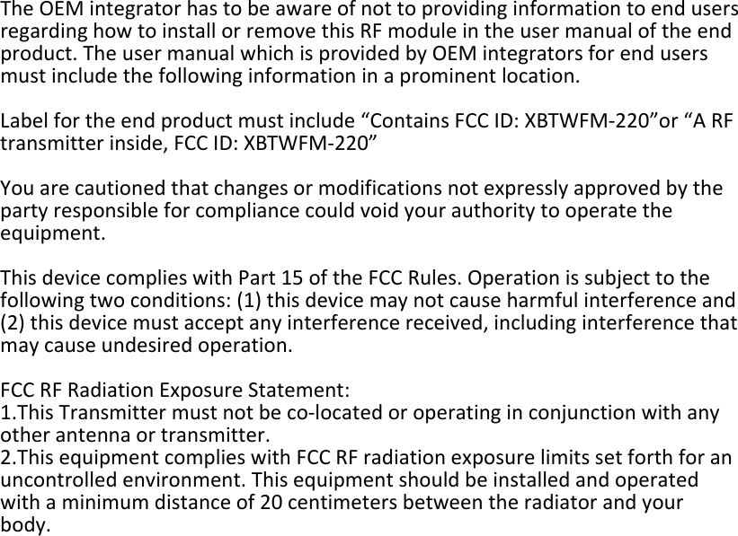 TheOEMintegratorhastobeawareofnottoprovidinginformationtoendusersregardinghowtoinstallorremovethisRFmoduleintheusermanualoftheendproduct.TheusermanualwhichisprovidedbyOEMintegratorsforendusersmustincludethefollowinginformationinaprominentlocation.Labelfortheendproductmustinclude“ContainsFCCID:XBTWFM‐220”or“ARFtransmitterinside,FCCID:XBTWFM‐220”Youarecautionedthatchangesormodificationsnotexpresslyapprovedbythepartyresponsibleforcompliancecouldvoidyourauthoritytooperatetheequipment.ThisdevicecomplieswithPart15oftheFCCRules.Operationissubjecttothefollowingtwoconditions:(1)thisdevicemaynotcauseharmfulinterferenceand(2)thisdevicemustacceptanyinterferencereceived,includinginterferencethatmaycauseundesiredoperation.FCCRFRadiationExposureStatement:1.ThisTransmittermustnotbeco‐locatedoroperatinginconjunctionwithanyotherantennaortransmitter.2.ThisequipmentcomplieswithFCCRFradiationexposurelimitssetforthforanuncontrolledenvironment.Thisequipmentshouldbeinstalledandoperatedwithaminimumdistanceof20centimetersbetweentheradiatorandyourbody.