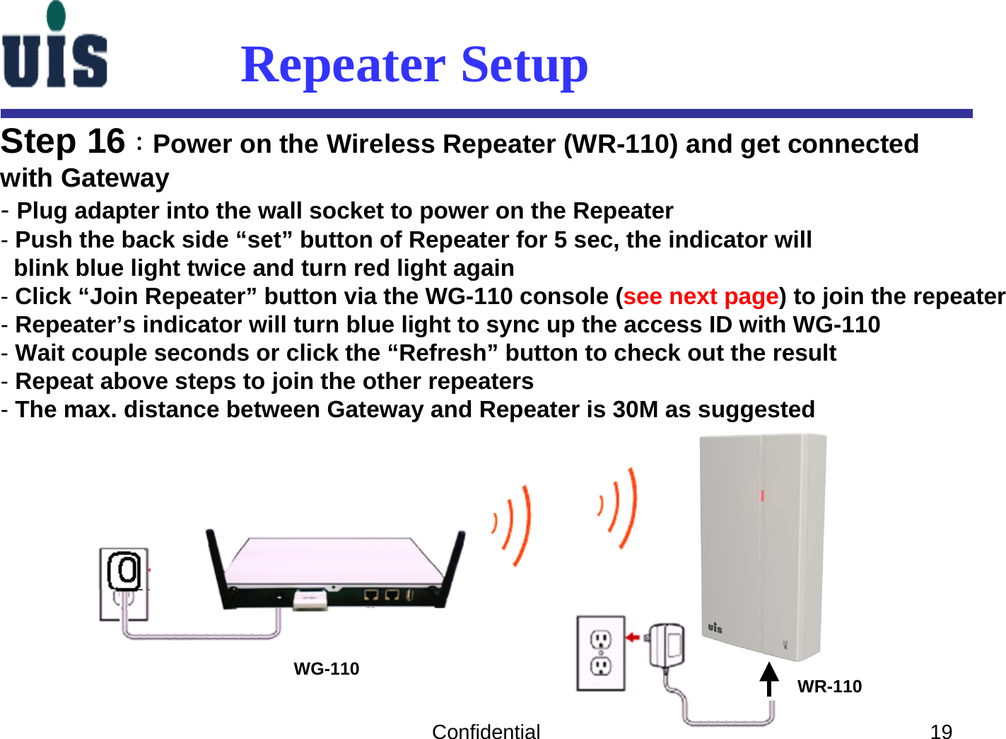 Confidential 19Step 16：Power on the Wireless Repeater (WR-110) and get connectedwith Gateway-Plug adapter into the wall socket to power on the Repeater-Push the back side “set” button of Repeater for 5 sec, the indicator willblink blue light twice and turn red light again-Click “Join Repeater” button via the WG-110 console (see next page) to join the repeater-Repeater’s indicator will turn blue light to sync up the access ID with WG-110-Wait couple seconds or click the “Refresh” button to check out the result-Repeat above steps to join the other repeaters-The max. distance between Gateway and Repeater is 30M as suggestedWG-110 WR-110Repeater Setup