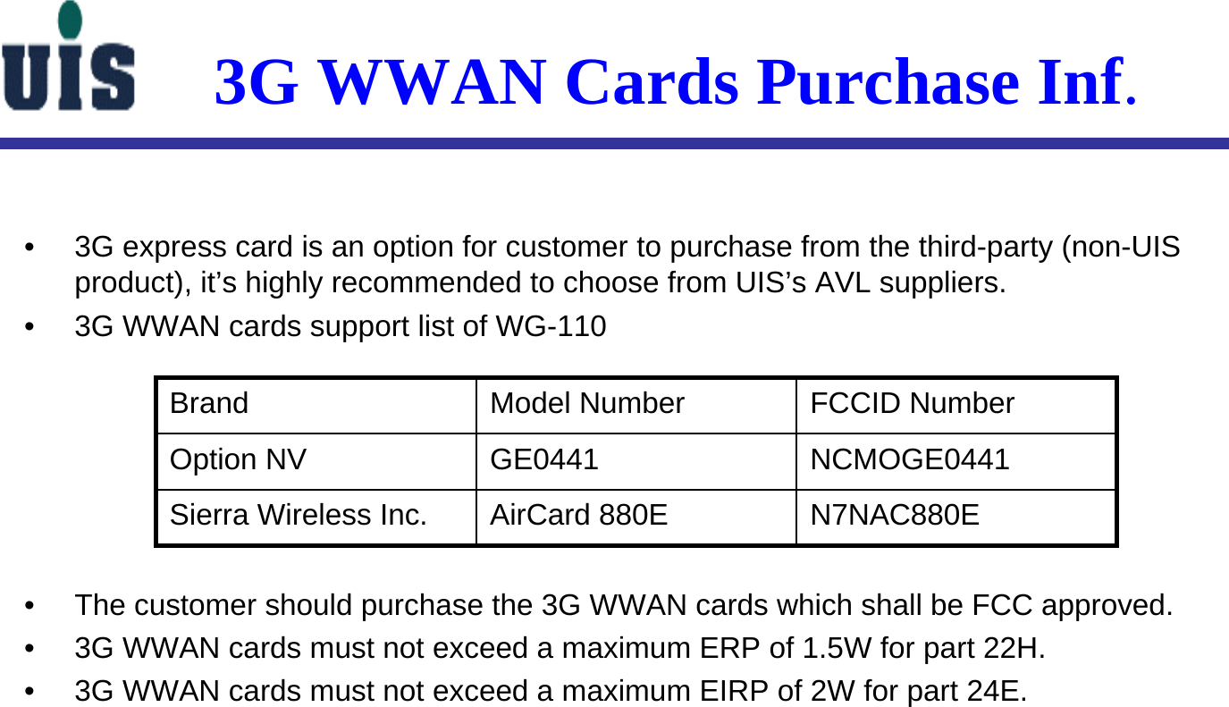 3G WWAN Cards Purchase Inf.• 3G express card is an option for customer to purchase from the third-party (non-UIS product), it’s highly recommended to choose from UIS’s AVL suppliers.• 3G WWAN cards support list of WG-110• The customer should purchase the 3G WWAN cards which shall be FCC approved.• 3G WWAN cards must not exceed a maximum ERP of 1.5W for part 22H.• 3G WWAN cards must not exceed a maximum EIRP of 2W for part 24E.N7NAC880EAirCard 880ESierra Wireless Inc.NCMOGE0441GE0441Option NVFCCID NumberModel NumberBrand