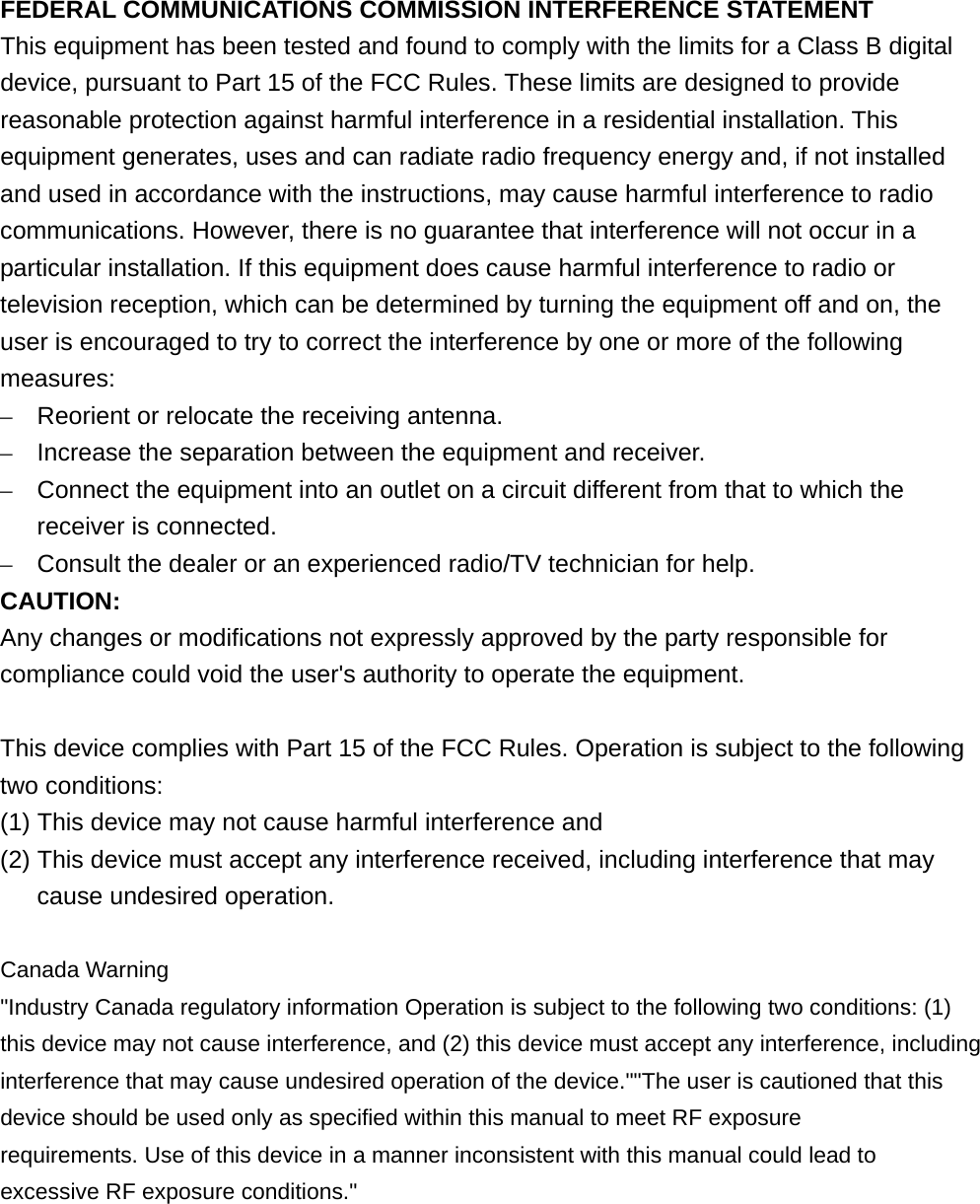  FEDERAL COMMUNICATIONS COMMISSION INTERFERENCE STATEMENT This equipment has been tested and found to comply with the limits for a Class B digital device, pursuant to Part 15 of the FCC Rules. These limits are designed to provide reasonable protection against harmful interference in a residential installation. This equipment generates, uses and can radiate radio frequency energy and, if not installed and used in accordance with the instructions, may cause harmful interference to radio communications. However, there is no guarantee that interference will not occur in a particular installation. If this equipment does cause harmful interference to radio or television reception, which can be determined by turning the equipment off and on, the user is encouraged to try to correct the interference by one or more of the following measures: –  Reorient or relocate the receiving antenna. –  Increase the separation between the equipment and receiver. –  Connect the equipment into an outlet on a circuit different from that to which the receiver is connected. –  Consult the dealer or an experienced radio/TV technician for help. CAUTION: Any changes or modifications not expressly approved by the party responsible for compliance could void the user&apos;s authority to operate the equipment.  This device complies with Part 15 of the FCC Rules. Operation is subject to the following two conditions: (1) This device may not cause harmful interference and (2) This device must accept any interference received, including interference that may cause undesired operation.  Canada Warning &quot;Industry Canada regulatory information Operation is subject to the following two conditions: (1) this device may not cause interference, and (2) this device must accept any interference, including interference that may cause undesired operation of the device.&quot;&quot;The user is cautioned that this device should be used only as specified within this manual to meet RF exposure requirements. Use of this device in a manner inconsistent with this manual could lead to excessive RF exposure conditions.&quot;  