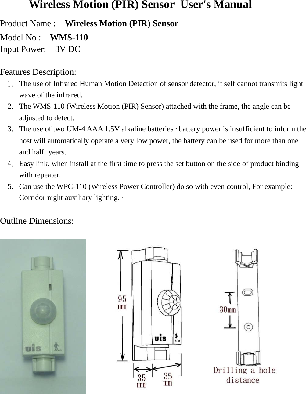 Wireless Motion (PIR) Sensor User&apos;s Manual   Product Name :    Wireless Motion (PIR) Sensor Model No :    WMS-110 Input Power:  3V DC  Features Description:  1.  The use of Infrared Human Motion Detection of sensor detector, it self cannot transmits light wave of the infrared.   2.  The WMS-110 (Wireless Motion (PIR) Sensor) attached with the frame, the angle can be adjusted to detect. 3.  The use of two UM-4 AAA 1.5V alkaline batteries，battery power is insufficient to inform the host will automatically operate a very low power, the battery can be used for more than one and half years. 4.  Easy link, when install at the first time to press the set button on the side of product binding with repeater. 5.  Can use the WPC-110 (Wireless Power Controller) do so with even control, For example: Corridor night auxiliary lighting.。  Outline Dimensions:           